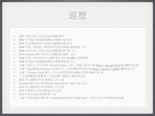 經歷

2007 年成大資工系程式設計競賽-優等
2007 年全國大專電腦軟體設計競賽甲組-佳作
2007 年 ACM ICPC 亞洲區台灣賽區-第 13 名
2008 年第三屆南區大專院校程式設計競賽-進階組第一名
2008 年成大資工系程式設計競賽進階組-第一名
協辦 Ubuntu-TW 社群全台相關活動 2007 - 迄今
2008 年間，於系內自行主講數場 C 語言基礎觀念教學課程
2008 年全國大專電腦軟體設計競賽甲組-第三名
主講「U很大，U不用錢 - Ubuntu Linux 介紹」於國立成功大學 (http://goo.gl/lEnCN) 2009/03/24
主講「MozTW & Ubuntu 自由新生代」於高雄應用科技大學 (http://goo.gl/CgtBK) 2009/07/13
主講「Ubuntu Linux 簡介」於台南四校資訊社團聯合迎新 2009/10/31
「自由軟體應用與教學」於雲林縣口湖國小 2010/01/21
2010 年台灣駭客年會 場務組工作人員
Ubuntu-TW 社群文件組(Doc Team)負責人 2010/10 - 迄今
2011 年台灣駭客年會 場務組工作人員
2011 年開源人年會 場務組工作人員
2011 年資安技能金盾獎-第三名
主講「那些老師沒教的事 - Code Smart, Don’t Code hard」於國立成功大學 2012/03/29
 
