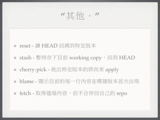 “其他。”


reset - 讓 HEAD 回溯到特定版本

stash - 暫時存下目前 working copy，回到 HEAD

cherry-pick - 挑出特定版本的修改來 apply

blame - 顯示目前的每一行內容在哪個版本首次出現

fetch - 取得遠端內容，但不合併回自己的 repo
 