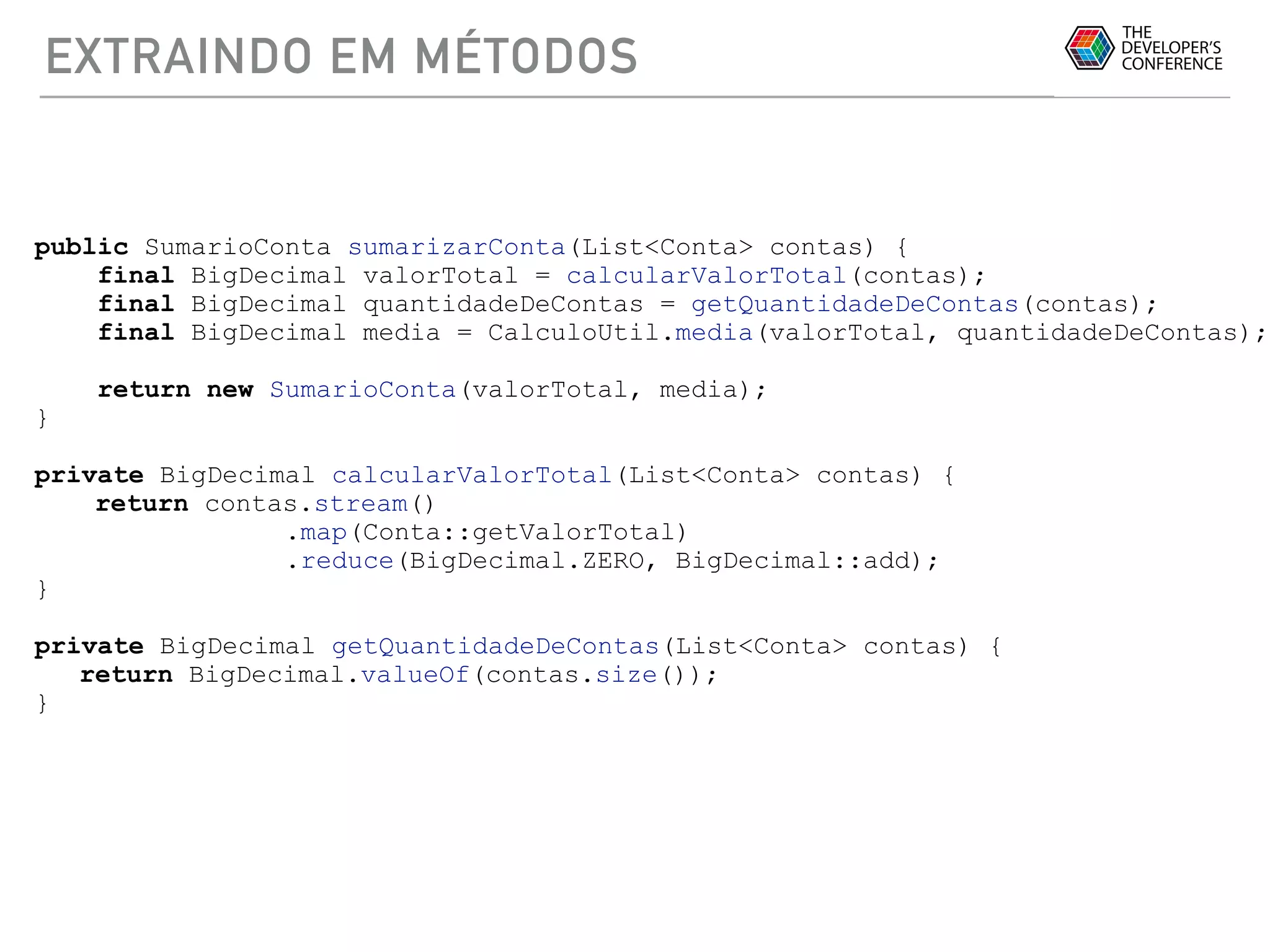 EXTRAINDO EM MÉTODOS
public SumarioConta sumarizarConta(List<Conta> contas) {
final BigDecimal valorTotal = calcularValorTotal(contas);
final BigDecimal quantidadeDeContas = getQuantidadeDeContas(contas);
final BigDecimal media = CalculoUtil.media(valorTotal, quantidadeDeContas);
return new SumarioConta(valorTotal, media);
}
private BigDecimal calcularValorTotal(List<Conta> contas) {
return contas.stream()
.map(Conta::getValorTotal)
.reduce(BigDecimal.ZERO, BigDecimal::add);
}
private BigDecimal getQuantidadeDeContas(List<Conta> contas) {
return BigDecimal.valueOf(contas.size());
}
 