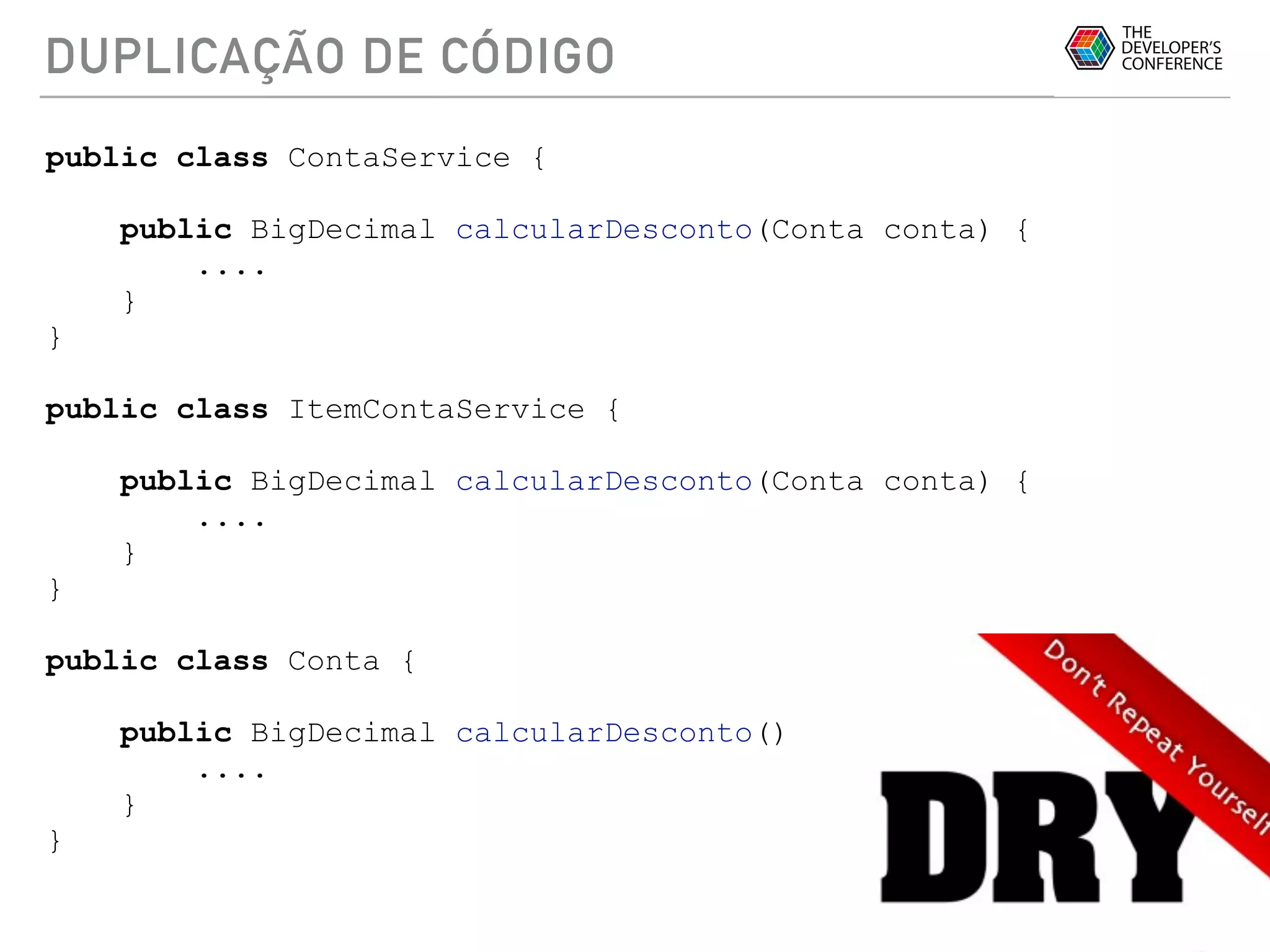 DUPLICAÇÃO DE CÓDIGO
public class ContaService {
public BigDecimal calcularDesconto(Conta conta) {
....
}
}
public class ItemContaService {
public BigDecimal calcularDesconto(Conta conta) {
....
}
}
public class Conta {
public BigDecimal calcularDesconto() {
....
}
}
 