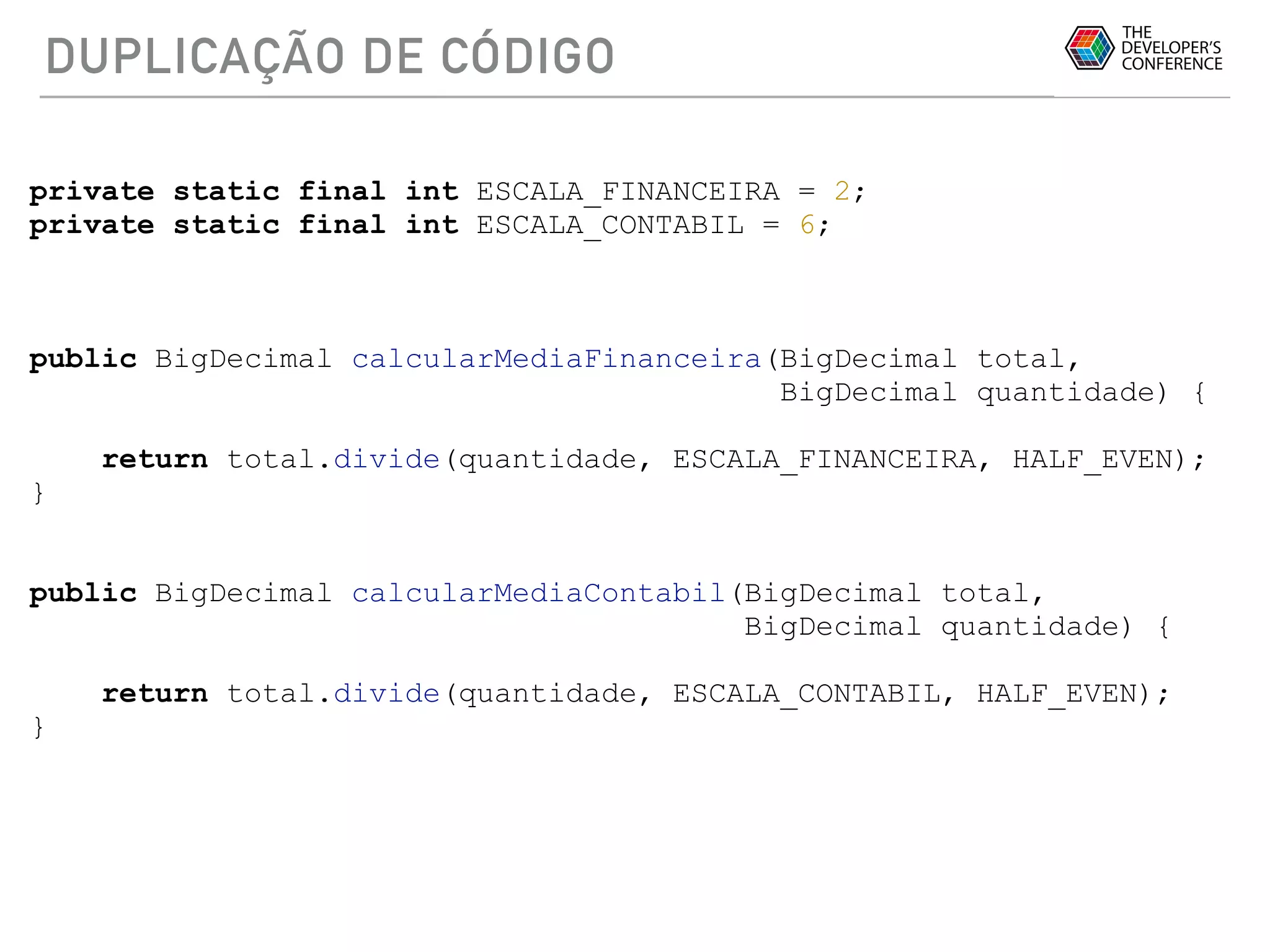 DUPLICAÇÃO DE CÓDIGO
private static final int ESCALA_FINANCEIRA = 2;
private static final int ESCALA_CONTABIL = 6;
public BigDecimal calcularMediaFinanceira(BigDecimal total,
BigDecimal quantidade) {
return total.divide(quantidade, ESCALA_FINANCEIRA, HALF_EVEN);
}
public BigDecimal calcularMediaContabil(BigDecimal total,
BigDecimal quantidade) {
return total.divide(quantidade, ESCALA_CONTABIL, HALF_EVEN);
}
 