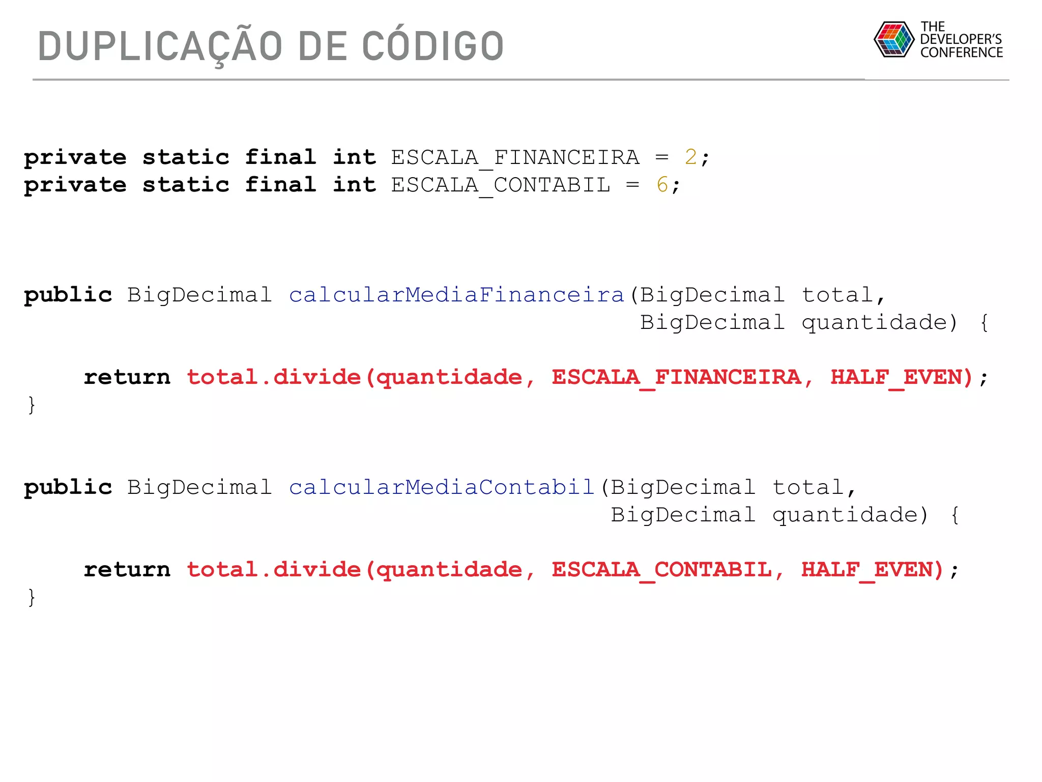 DUPLICAÇÃO DE CÓDIGO
private static final int ESCALA_FINANCEIRA = 2;
private static final int ESCALA_CONTABIL = 6;
public BigDecimal calcularMediaFinanceira(BigDecimal total,
BigDecimal quantidade) {
return total.divide(quantidade, ESCALA_FINANCEIRA, HALF_EVEN);
}
public BigDecimal calcularMediaContabil(BigDecimal total,
BigDecimal quantidade) {
return total.divide(quantidade, ESCALA_CONTABIL, HALF_EVEN);
}
 