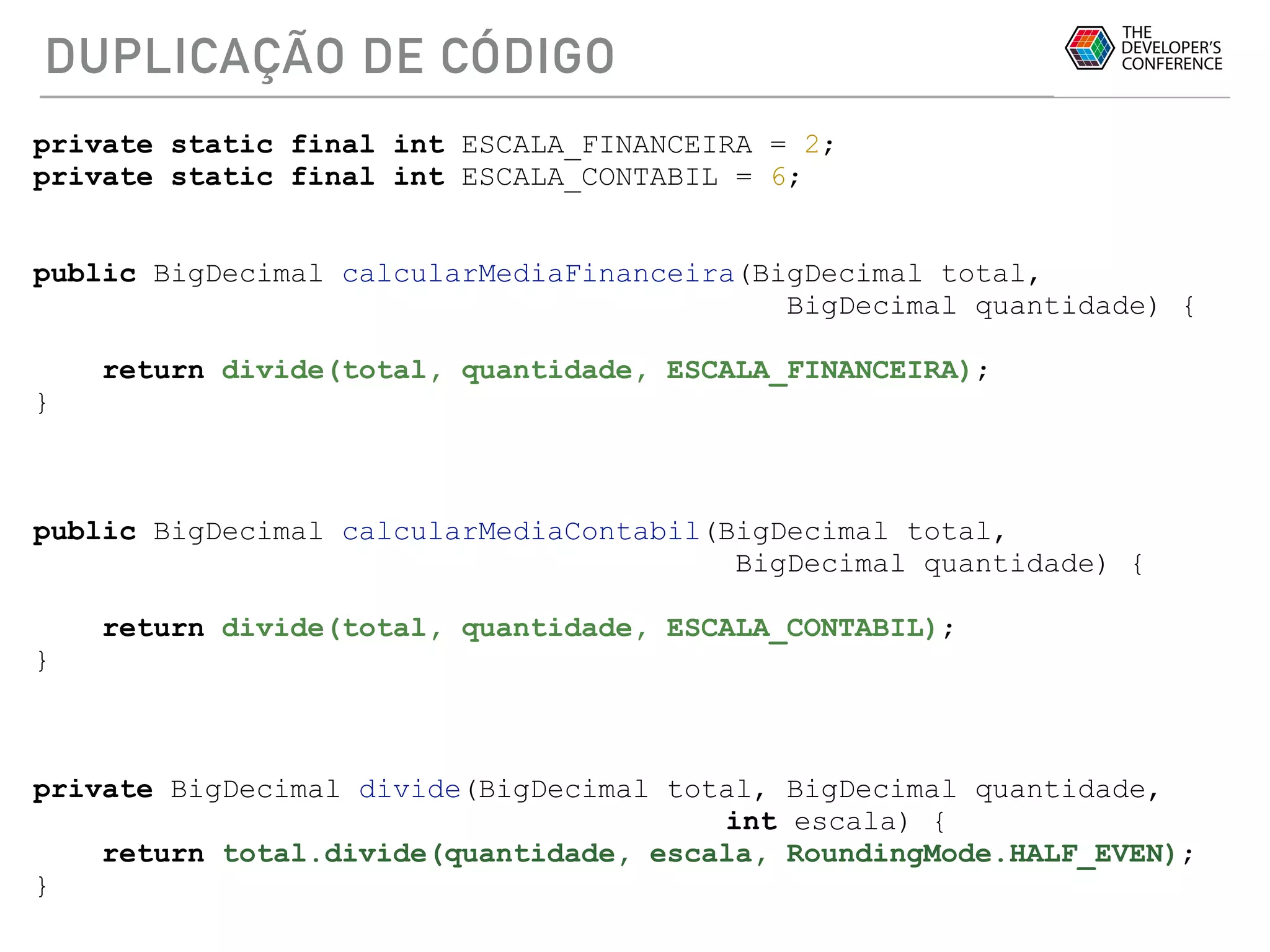DUPLICAÇÃO DE CÓDIGO
private static final int ESCALA_FINANCEIRA = 2;
private static final int ESCALA_CONTABIL = 6;
public BigDecimal calcularMediaFinanceira(BigDecimal total,
BigDecimal quantidade) {
return divide(total, quantidade, ESCALA_FINANCEIRA);
}
public BigDecimal calcularMediaContabil(BigDecimal total,
BigDecimal quantidade) {
return divide(total, quantidade, ESCALA_CONTABIL);
}
private BigDecimal divide(BigDecimal total, BigDecimal quantidade,
int escala) {
return total.divide(quantidade, escala, RoundingMode.HALF_EVEN);
}
 