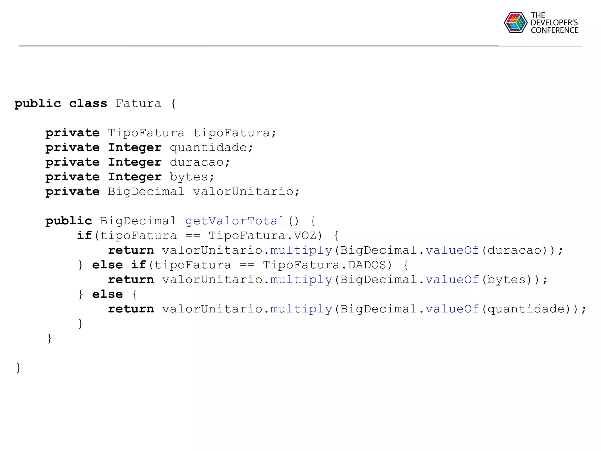 public class Fatura {
private TipoFatura tipoFatura;
private Integer quantidade;
private Integer duracao;
private Integer bytes;
private BigDecimal valorUnitario;
public BigDecimal getValorTotal() {
if(tipoFatura == TipoFatura.VOZ) {
return valorUnitario.multiply(BigDecimal.valueOf(duracao));
} else if(tipoFatura == TipoFatura.DADOS) {
return valorUnitario.multiply(BigDecimal.valueOf(bytes));
} else {
return valorUnitario.multiply(BigDecimal.valueOf(quantidade));
}
}
}
 