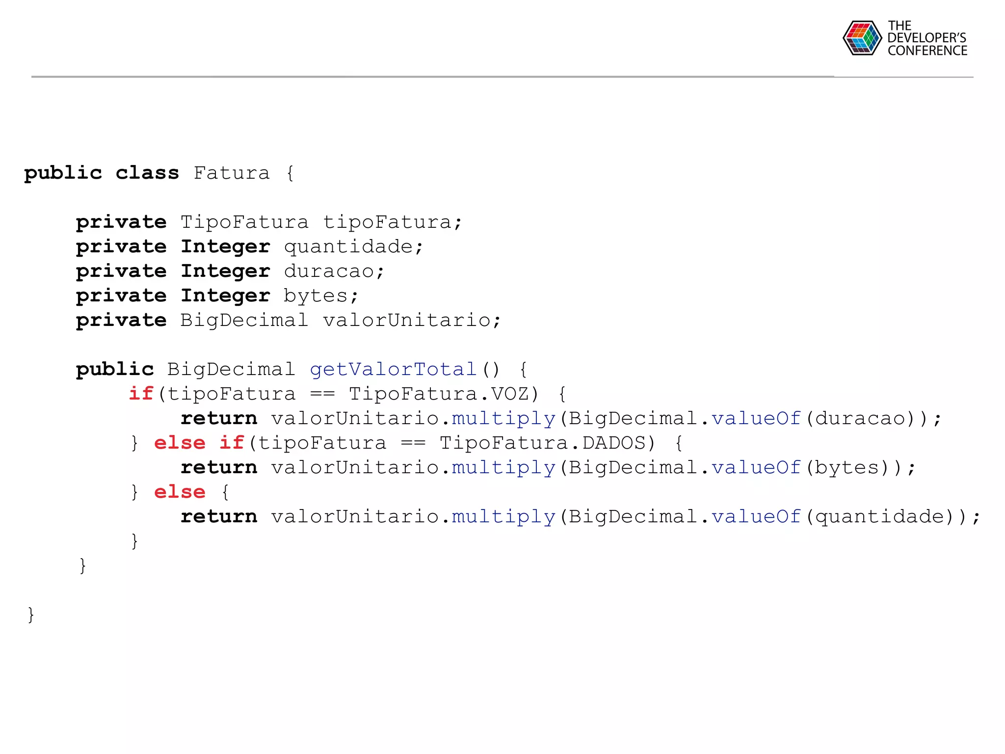 public class Fatura {
private TipoFatura tipoFatura;
private Integer quantidade;
private Integer duracao;
private Integer bytes;
private BigDecimal valorUnitario;
public BigDecimal getValorTotal() {
if(tipoFatura == TipoFatura.VOZ) {
return valorUnitario.multiply(BigDecimal.valueOf(duracao));
} else if(tipoFatura == TipoFatura.DADOS) {
return valorUnitario.multiply(BigDecimal.valueOf(bytes));
} else {
return valorUnitario.multiply(BigDecimal.valueOf(quantidade));
}
}
}
 