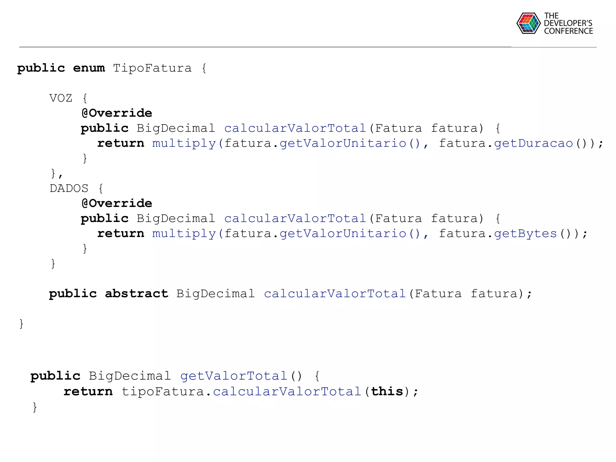 public enum TipoFatura {
VOZ {
@Override
public BigDecimal calcularValorTotal(Fatura fatura) {
return multiply(fatura.getValorUnitario(), fatura.getDuracao());
}
},
DADOS {
@Override
public BigDecimal calcularValorTotal(Fatura fatura) {
return multiply(fatura.getValorUnitario(), fatura.getBytes());
}
}
public abstract BigDecimal calcularValorTotal(Fatura fatura);
}
public BigDecimal getValorTotal() {
return tipoFatura.calcularValorTotal(this);
}
 