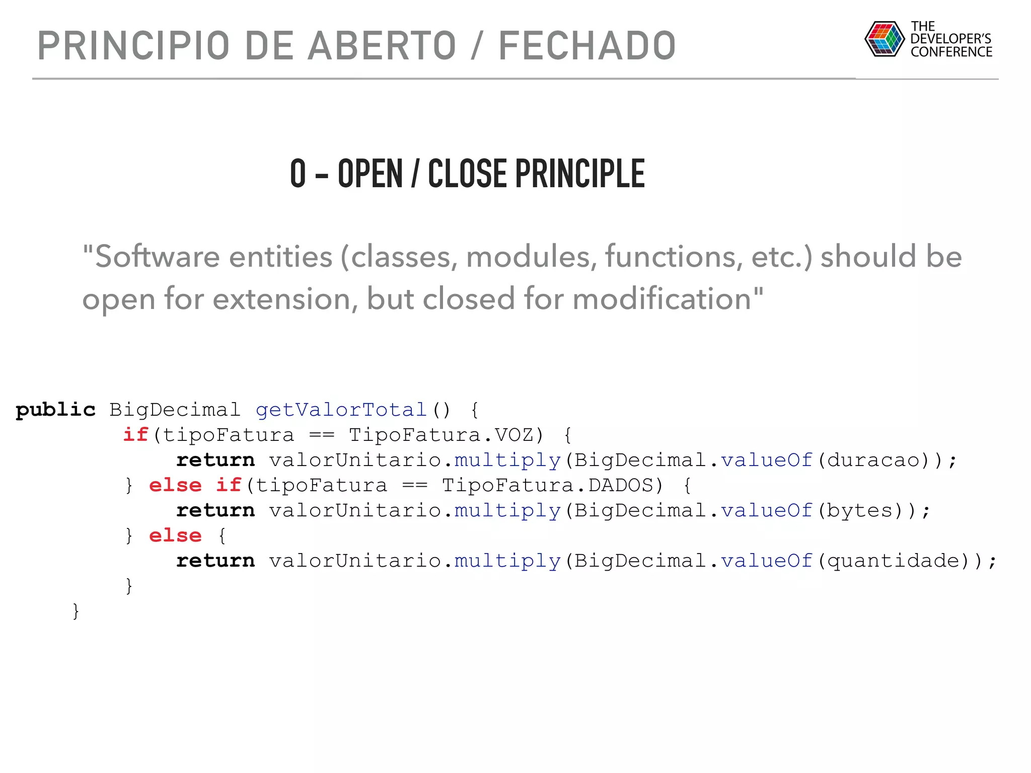 PRINCIPIO DE ABERTO / FECHADO
"Software entities (classes, modules, functions, etc.) should be
open for extension, but closed for modiﬁcation"
O - OPEN / CLOSE PRINCIPLE
public BigDecimal getValorTotal() {
if(tipoFatura == TipoFatura.VOZ) {
return valorUnitario.multiply(BigDecimal.valueOf(duracao));
} else if(tipoFatura == TipoFatura.DADOS) {
return valorUnitario.multiply(BigDecimal.valueOf(bytes));
} else {
return valorUnitario.multiply(BigDecimal.valueOf(quantidade));
}
}
 