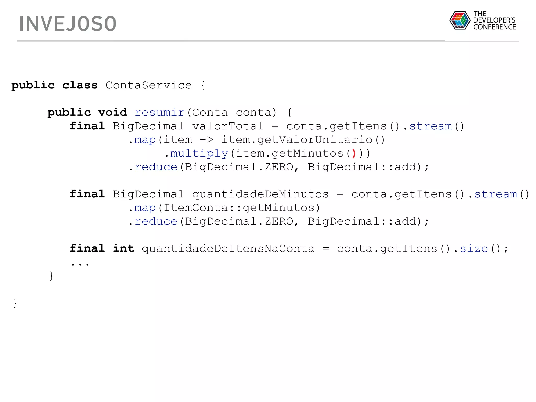 INVEJOSO
public class ContaService {
public void resumir(Conta conta) {
final BigDecimal valorTotal = conta.getItens().stream()
.map(item -> item.getValorUnitario()
.multiply(item.getMinutos()))
.reduce(BigDecimal.ZERO, BigDecimal::add);
final BigDecimal quantidadeDeMinutos = conta.getItens().stream()
.map(ItemConta::getMinutos)
.reduce(BigDecimal.ZERO, BigDecimal::add);
final int quantidadeDeItensNaConta = conta.getItens().size();
...
}
}
 