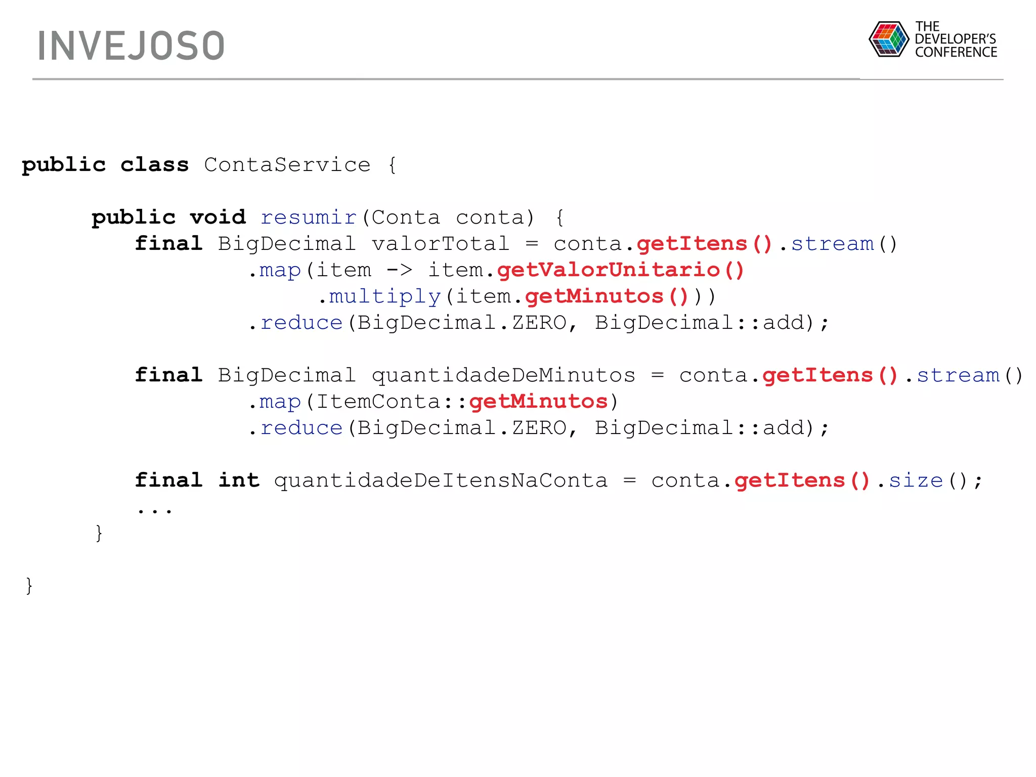INVEJOSO
public class ContaService {
public void resumir(Conta conta) {
final BigDecimal valorTotal = conta.getItens().stream()
.map(item -> item.getValorUnitario()
.multiply(item.getMinutos()))
.reduce(BigDecimal.ZERO, BigDecimal::add);
final BigDecimal quantidadeDeMinutos = conta.getItens().stream()
.map(ItemConta::getMinutos)
.reduce(BigDecimal.ZERO, BigDecimal::add);
final int quantidadeDeItensNaConta = conta.getItens().size();
...
}
}
 