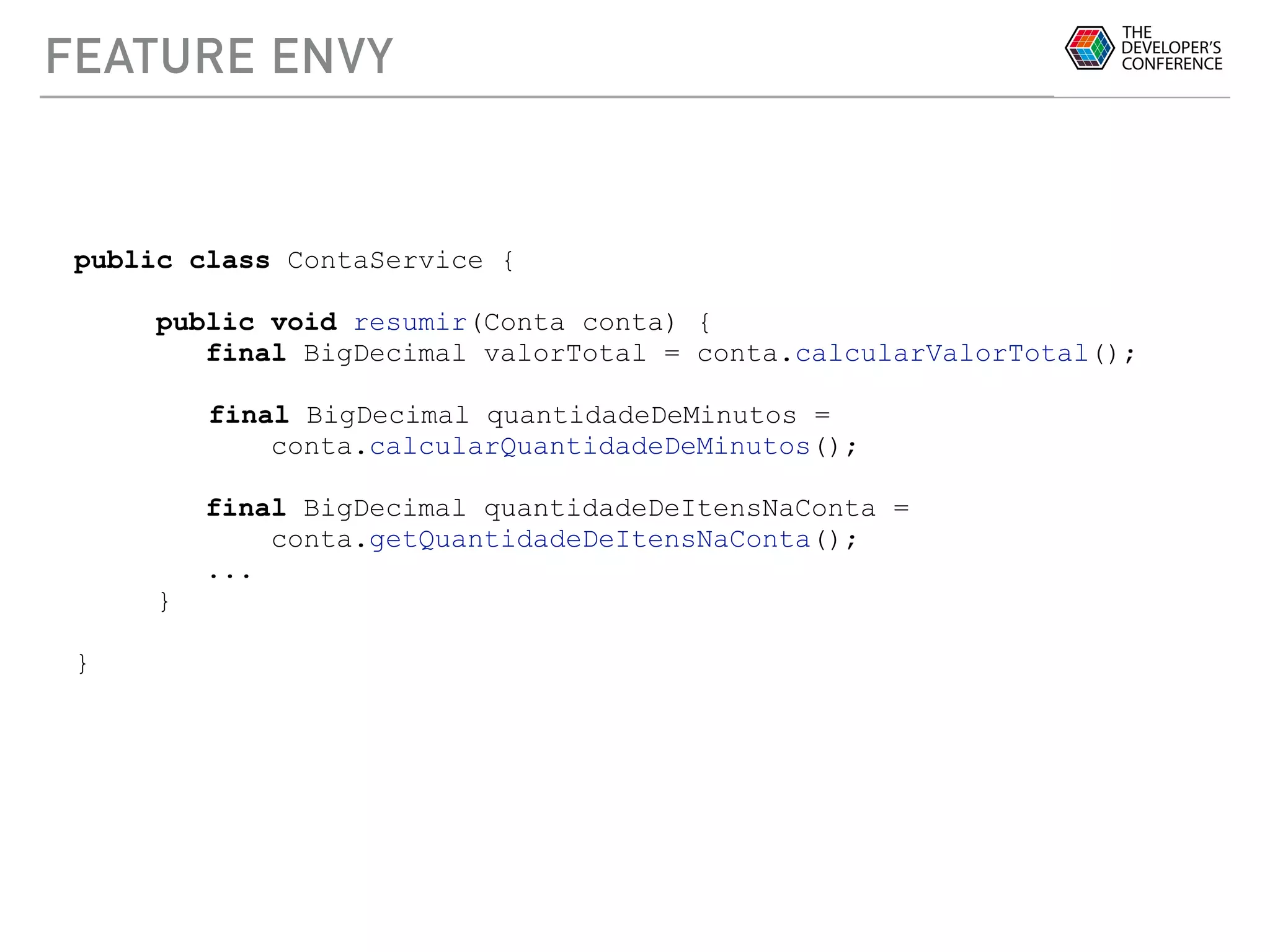 FEATURE ENVY
public class ContaService {
public void resumir(Conta conta) {
final BigDecimal valorTotal = conta.calcularValorTotal();
final BigDecimal quantidadeDeMinutos =
conta.calcularQuantidadeDeMinutos();
final BigDecimal quantidadeDeItensNaConta =
conta.getQuantidadeDeItensNaConta();
...
}
}
 