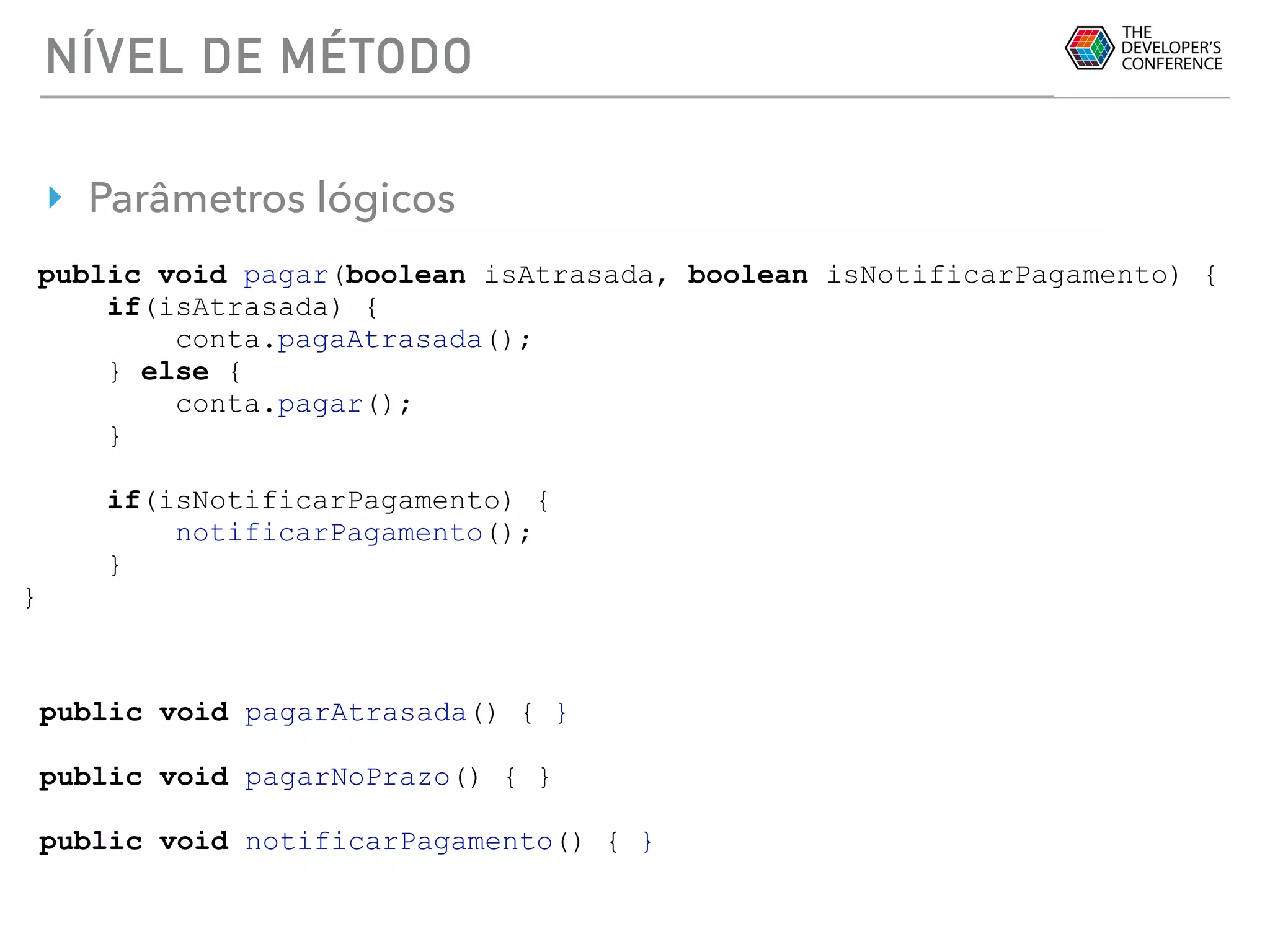 NÍVEL DE MÉTODO
‣ Parâmetros lógicos
public void pagar(boolean isAtrasada, boolean isNotificarPagamento) {
if(isAtrasada) {
conta.pagaAtrasada();
} else {
conta.pagar();
}
if(isNotificarPagamento) {
notificarPagamento();
}
}
public void pagarAtrasada() { }
public void pagarNoPrazo() { }
public void notificarPagamento() { }
 