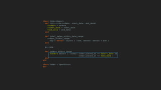 class OrdersReport
def initialize(orders, start_date, end_date)
@orders = orders
@start_date = start_date
@end_date = end_date
end
def total_sales_within_date_range
orders_within_range.
map(&:amount).inject { |sum, amount| amount + sum }
end
private
def orders_within_range
@orders.select { |order| order.placed_at >= @start_date &&
order.placed_at <= @end_date }
end
end
class Order < OpenStruct
end
 