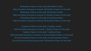 99 bottles of beer on the wall, 99 bottles of beer.
Take one down and pass it around, 98 bottles of beer on the wall.
98 bottles of beer on the wall, 98 bottles of beer.
Take one down and pass it around, 97 bottles of beer on the wall.
97 bottles of beer on the wall, 97 bottles of beer.
Take one down and pass it around, 96 bottles of beer on the wall.
…
2 bottles of beer on the wall, 2 bottles of beer.
Take one down and pass it around, 1 bottle of beer on the wall.
1 bottle of beer on the wall, 1 bottle of beer.
Take one down and pass it around, no more bottles of beer on the wall.
No more bottles of beer on the wall, no more bottles of beer.
Go to the store and buy some more, 99 bottles of beer on the wall.
 