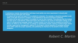 A satisfactory modular decomposition technique must satisfy one more requirement: It should yield
modules that are both open and closed.
• A module will be said to be open if it is available for extension. For example, it should be possible to add
ﬁelds to the data structures it contains, or new elements to the set of functions it performs.
• A module will be said to be closed if is available for use by other modules. This assumes that the module
has been given a well-deﬁned, stable description (the interface in the sense of information hiding). In the
case of a programming language module, a closed module is one that may be compiled and stored in a
library, for others to use. In the case of a design or speciﬁcation module, closing a module simply means
having it approved by management, adding it to the project's ofﬁcial repository of accepted software
items (often called the project baseline), and publishing its interface for the beneﬁt of other module
designers.
Robert C. Martin
SOLID
 