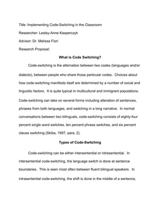 Title: Implementing Code-Switching in the Classroom

Researcher: Lesley-Anne Kasperczyk

Advisor: Dr. Melissa Fiori

Research Proposal:

                             What is Code Switching?

      Code-switching is the alternation between two codes (languages and/or

dialects), between people who share those particular codes. Choices about

how code-switching manifests itself are determined by a number of social and

linguistic factors. It is quite typical in multicultural and immigrant populations.

Code-switching can take on several forms including alteration of sentences,

phrases from both languages, and switching in a long narrative. In normal

conversations between two bilinguals, code-switching consists of eighty-four

percent single word switches, ten percent phrase switches, and six percent

clause switching (Skiba, 1997, para. 2).

                             Types of Code-Switching


      Code-switching can be either intersentential or intrasentential. In

intersentential code-switching, the language switch is done at sentence

boundaries. This is seen most often between fluent bilingual speakers. In

intrasentential code-switching, the shift is done in the middle of a sentence,
 