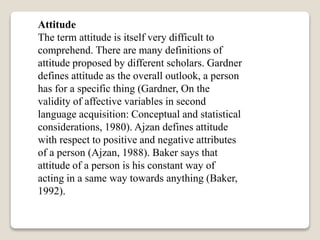 Attitude
The term attitude is itself very difficult to
comprehend. There are many definitions of
attitude proposed by different scholars. Gardner
defines attitude as the overall outlook, a person
has for a specific thing (Gardner, On the
validity of affective variables in second
language acquisition: Conceptual and statistical
considerations, 1980). Ajzan defines attitude
with respect to positive and negative attributes
of a person (Ajzan, 1988). Baker says that
attitude of a person is his constant way of
acting in a same way towards anything (Baker,
1992).
 