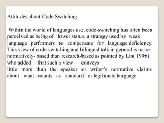 Attitudes about Code Switching
Within the world of languages use, code-switching has often been
perceived as being of lower status, a strategy used by weak
language performers to compensate for language deficiency.
This view of code-switching and bilingual talk in general is more
normatively- based than research-based as pointed by Lin( 1996)
who added that such a view conveys
little more than the speaker or writer’s normative claims
about what counts as standard or legitimate language.
 