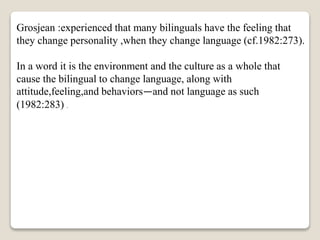 Grosjean :experienced that many bilinguals have the feeling that
they change personality ,when they change language (cf.1982:273).
In a word it is the environment and the culture as a whole that
cause the bilingual to change language, along with
attitude,feeling,and behaviors—and not language as such
(1982:283) .
 