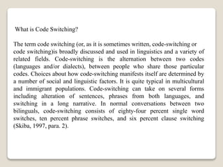What is Code Switching?
The term code switching (or, as it is sometimes written, code-switching or
code switching)is broadly discussed and used in linguistics and a variety of
related fields. Code-switching is the alternation between two codes
(languages and/or dialects), between people who share those particular
codes. Choices about how code-switching manifests itself are determined by
a number of social and linguistic factors. It is quite typical in multicultural
and immigrant populations. Code-switching can take on several forms
including alteration of sentences, phrases from both languages, and
switching in a long narrative. In normal conversations between two
bilinguals, code-switching consists of eighty-four percent single word
switches, ten percent phrase switches, and six percent clause switching
(Skiba, 1997, para. 2).
 