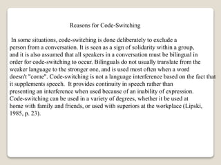 Reasons for Code-Switching
In some situations, code-switching is done deliberately to exclude a
person from a conversation. It is seen as a sign of solidarity within a group,
and it is also assumed that all speakers in a conversation must be bilingual in
order for code-switching to occur. Bilinguals do not usually translate from the
weaker language to the stronger one, and is used most often when a word
doesn't "come". Code-switching is not a language interference based on the fact that
it supplements speech. It provides continuity in speech rather than
presenting an interference when used because of an inability of expression.
Code-switching can be used in a variety of degrees, whether it be used at
home with family and friends, or used with superiors at the workplace (Lipski,
1985, p. 23).
 