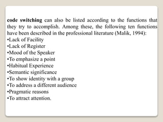 code switching can also be listed according to the functions that
they try to accomplish. Among these, the following ten functions
have been described in the professional literature (Malik, 1994):
•Lack of Facility
•Lack of Register
•Mood of the Speaker
•To emphasize a point
•Habitual Experience
•Semantic significance
•To show identity with a group
•To address a different audience
•Pragmatic reasons
•To attract attention.
 