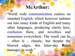 McArthur:
“World wide communication centres on
standard English, which however radiates
out into many kinds of English and many
other languages, producing clarity here,
confusion there, and novelties and
nonsenses everywhere. The result can be
– often is – chaotic, but despite the
blurred edges, this latter-day Babel
manages to work.”
19
 