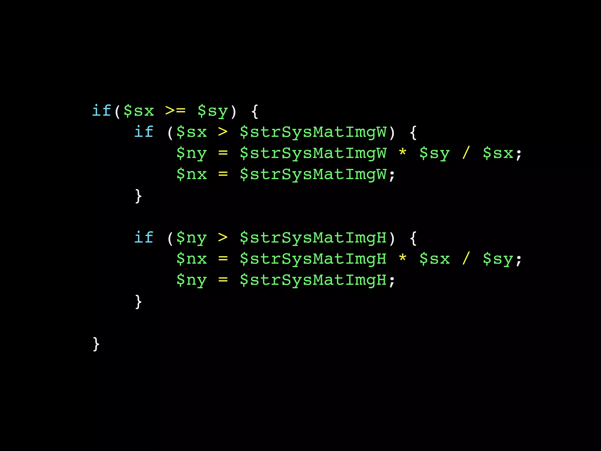 if($sx >= $sy) {
if ($sx > $strSysMatImgW) {
$ny = $strSysMatImgW * $sy / $sx;
$nx = $strSysMatImgW;
}
if ($ny > $strSysMatImgH) {
$nx = $strSysMatImgH * $sx / $sy;
$ny = $strSysMatImgH;
}
}
 
