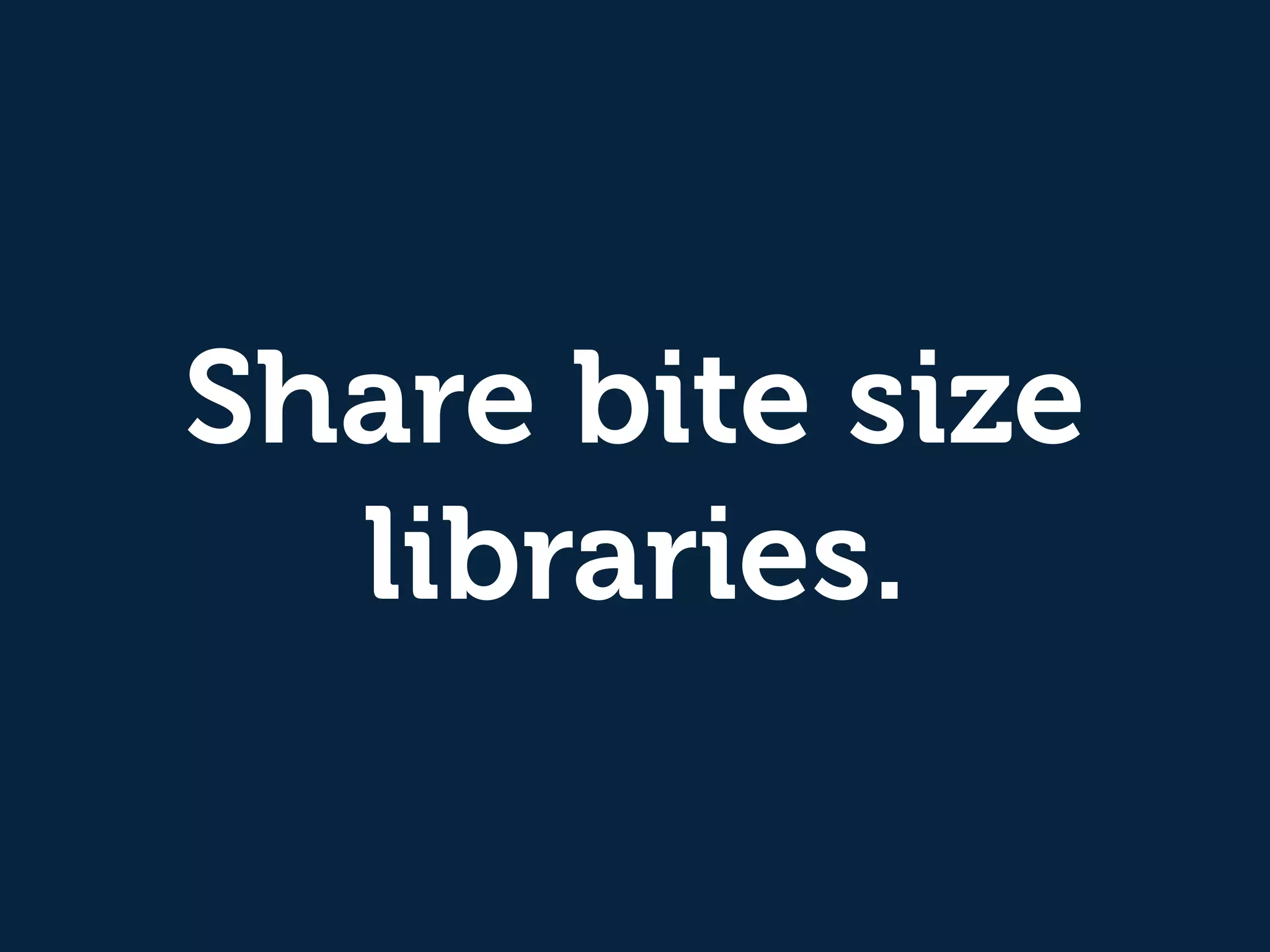 Share bite size
libraries.
 