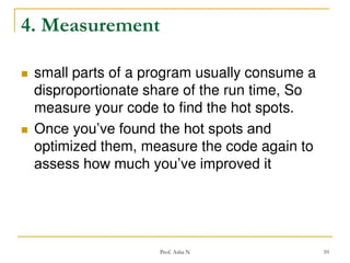 4. Measurement




small parts of a program usually consume a
disproportionate share of the run time, So
measure your code to find the hot spots.
Once you’ve found the hot spots and
optimized them, measure the code again to
assess how much you’ve improved it

Prof. Asha N

10

 