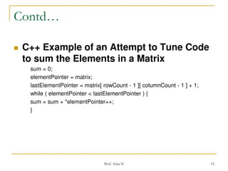 Contd…


C++ Example of an Attempt to Tune Code
to sum the Elements in a Matrix
sum = 0;
elementPointer = matrix;
lastElementPointer = matrix[ rowCount - 1 ][ columnCount - 1 ] + 1;
while ( elementPointer < lastElementPointer ) {
sum = sum + *elementPointer++;
}

Prof. Asha N

12

 