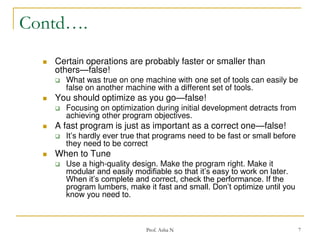 Contd….


Certain operations are probably faster or smaller than
others—false!




What was true on one machine with one set of tools can easily be
false on another machine with a different set of tools.

You should optimize as you go—false!


Focusing on optimization during initial development detracts from
achieving other program objectives.



A fast program is just as important as a correct one—false!



When to Tune





It’s hardly ever true that programs need to be fast or small before
they need to be correct

Use a high-quality design. Make the program right. Make it
modular and easily modifiable so that it’s easy to work on later.
When it’s complete and correct, check the performance. If the
program lumbers, make it fast and small. Don’t optimize until you
know you need to.

Prof. Asha N

7

 