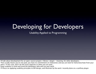 Developing for Developers
                                     Usability Applied to Programming




I’ll talk about development for an open-source project / library / plugin - meaning, for other developers.
That usually means you’re not paid, you have no commitment on milestones and you are look for fame/love/hate from your
peers. In this case, don’t do the exact opposite as when you are paid...
Keep usability in mind and mind the developers who will use your work.
I’ll focus on applying usability principles to API design, and illustrate by the work I recently done on a symfony plugin
 