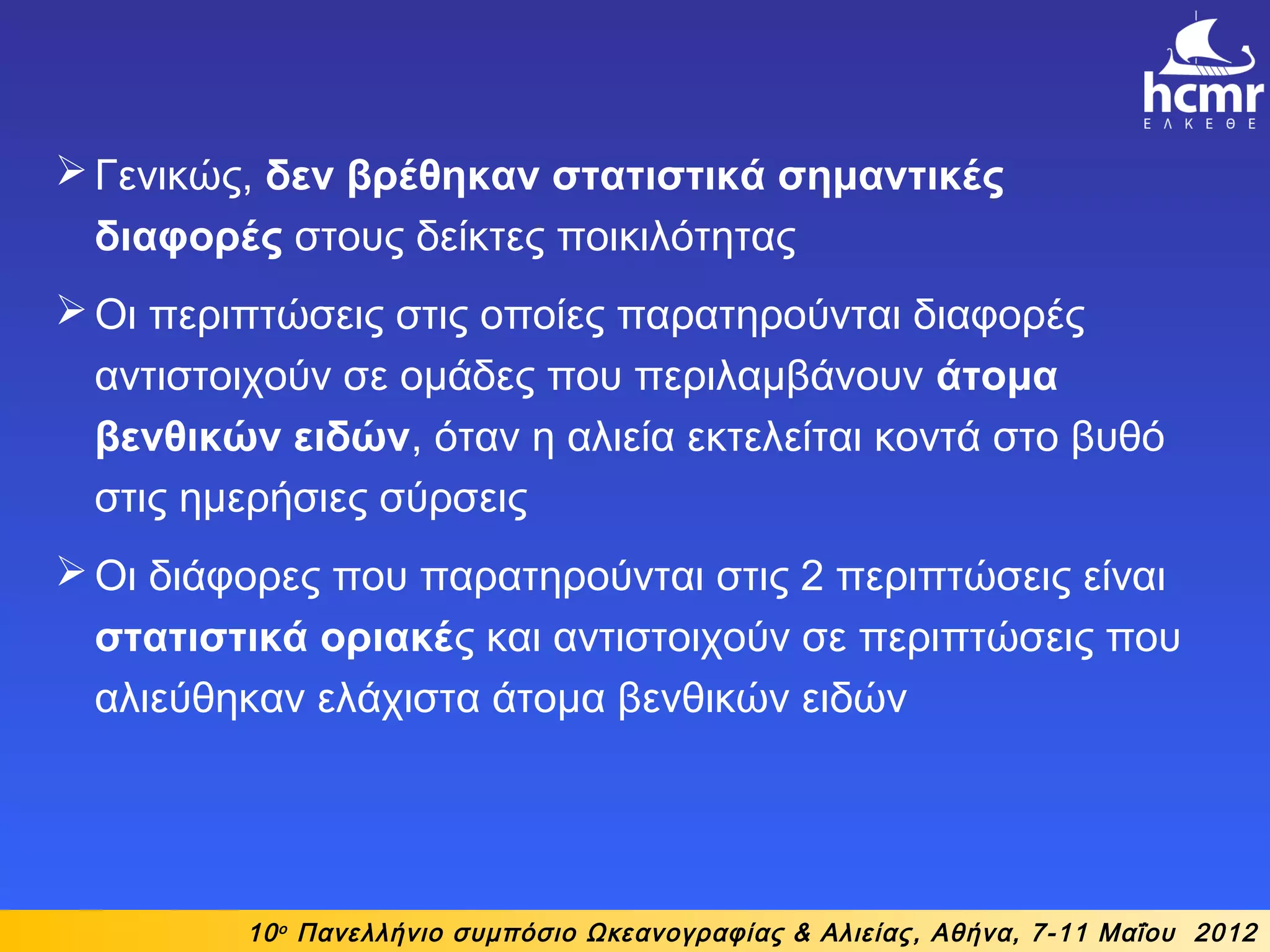 10ο
Πανελλήνιο συμπόσιο Ωκεανογραφίας & Αλιείας, Αθήνα, 7-11 Μαΐου 2012
Γενικώς, δεν βρέθηκαν στατιστικά σημαντικές
διαφορές στους δείκτες ποικιλότητας
Οι περιπτώσεις στις οποίες παρατηρούνται διαφορές
αντιστοιχούν σε ομάδες που περιλαμβάνουν άτομα
βενθικών ειδών, όταν η αλιεία εκτελείται κοντά στο βυθό
στις ημερήσιες σύρσεις
Οι διάφορες που παρατηρούνται στις 2 περιπτώσεις είναι
στατιστικά οριακές και αντιστοιχούν σε περιπτώσεις που
αλιεύθηκαν ελάχιστα άτομα βενθικών ειδών
 