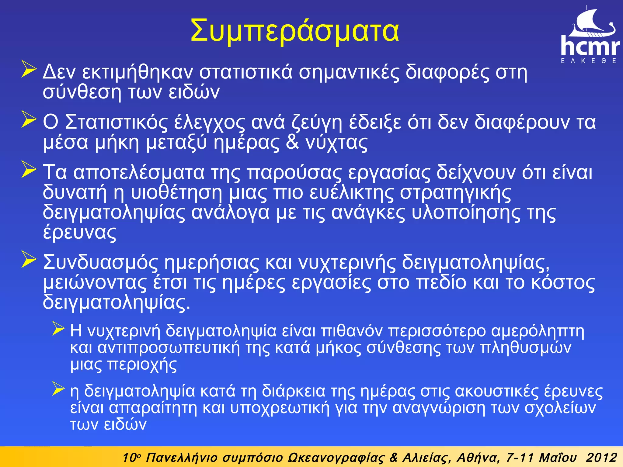 Συμπεράσματα
Δεν εκτιμήθηκαν στατιστικά σημαντικές διαφορές στη
σύνθεση των ειδών
Ο Στατιστικός έλεγχος ανά ζεύγη έδειξε ότι δεν διαφέρουν τα
μέσα μήκη μεταξύ ημέρας & νύχτας
Τα αποτελέσματα της παρούσας εργασίας δείχνουν ότι είναι
δυνατή η υιοθέτηση μιας πιο ευέλικτης στρατηγικής
δειγματοληψίας ανάλογα με τις ανάγκες υλοποίησης της
έρευνας
Συνδυασμός ημερήσιας και νυχτερινής δειγματοληψίας,
μειώνοντας έτσι τις ημέρες εργασίες στο πεδίο και το κόστος
δειγματοληψίας.
Η νυχτερινή δειγματοληψία είναι πιθανόν περισσότερο αμερόληπτη
και αντιπροσωπευτική της κατά μήκος σύνθεσης των πληθυσμών
μιας περιοχής
η δειγματοληψία κατά τη διάρκεια της ημέρας στις ακουστικές έρευνες
είναι απαραίτητη και υποχρεωτική για την αναγνώριση των σχολείων
των ειδών
10ο
Πανελλήνιο συμπόσιο Ωκεανογραφίας & Αλιείας, Αθήνα, 7-11 Μαΐου 2012
 