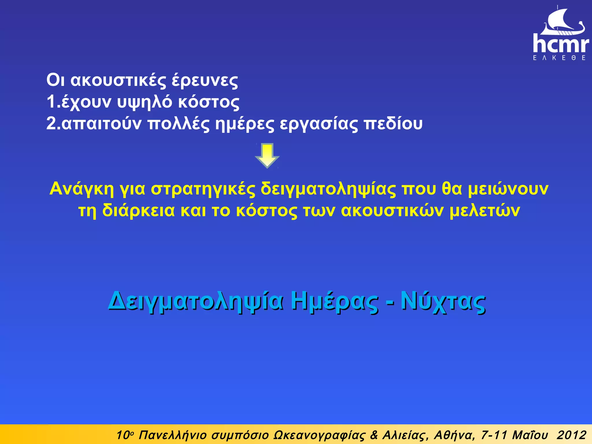 10ο
Πανελλήνιο συμπόσιο Ωκεανογραφίας & Αλιείας, Αθήνα, 7-11 Μαΐου 2012
Οι ακουστικές έρευνες
1.έχουν υψηλό κόστος
2.απαιτούν πολλές ημέρες εργασίας πεδίου
Ανάγκη για στρατηγικές δειγματοληψίας που θα μειώνουν
τη διάρκεια και το κόστος των ακουστικών μελετών
Δειγματοληψία Ημέρας - ΝύχταςΔειγματοληψία Ημέρας - Νύχτας
 