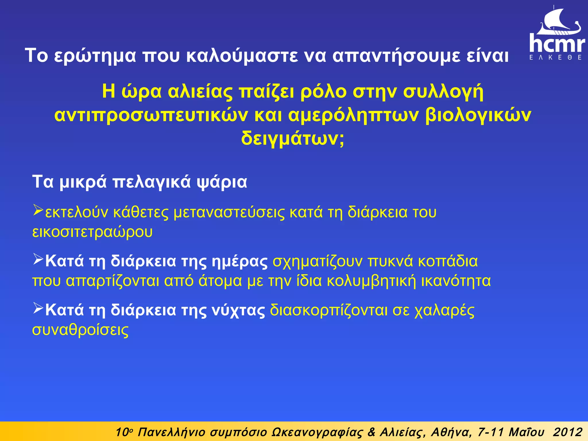 10ο
Πανελλήνιο συμπόσιο Ωκεανογραφίας & Αλιείας, Αθήνα, 7-11 Μαΐου 2012
Το ερώτημα που καλούμαστε να απαντήσουμε είναι
Η ώρα αλιείας παίζει ρόλο στην συλλογή
αντιπροσωπευτικών και αμερόληπτων βιολογικών
δειγμάτων;
Τα μικρά πελαγικά ψάρια
εκτελούν κάθετες μεταναστεύσεις κατά τη διάρκεια του
εικοσιτετραώρου
Κατά τη διάρκεια της ημέρας σχηματίζουν πυκνά κοπάδια
που απαρτίζονται από άτομα με την ίδια κολυμβητική ικανότητα
Κατά τη διάρκεια της νύχτας διασκορπίζονται σε χαλαρές
συναθροίσεις
 