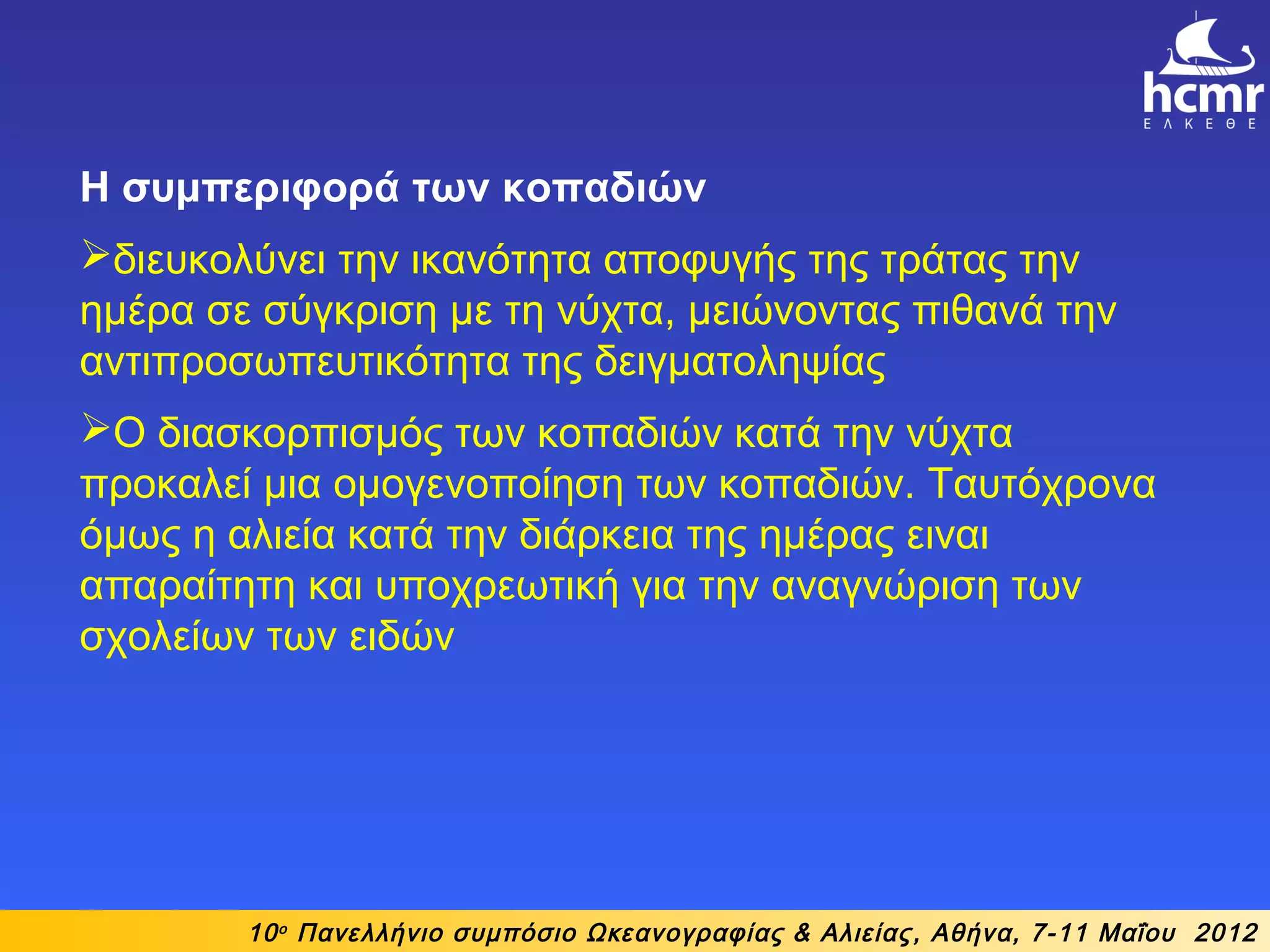 10ο
Πανελλήνιο συμπόσιο Ωκεανογραφίας & Αλιείας, Αθήνα, 7-11 Μαΐου 2012
Η συμπεριφορά των κοπαδιών
διευκολύνει την ικανότητα αποφυγής της τράτας την
ημέρα σε σύγκριση με τη νύχτα, μειώνοντας πιθανά την
αντιπροσωπευτικότητα της δειγματοληψίας
Ο διασκορπισμός των κοπαδιών κατά την νύχτα
προκαλεί μια ομογενοποίηση των κοπαδιών. Ταυτόχρονα
όμως η αλιεία κατά την διάρκεια της ημέρας ειναι
απαραίτητη και υποχρεωτική για την αναγνώριση των
σχολείων των ειδών
 
