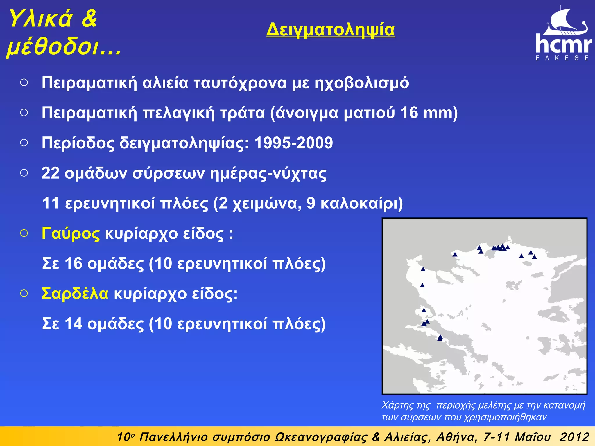10ο
Πανελλήνιο συμπόσιο Ωκεανογραφίας & Αλιείας, Αθήνα, 7-11 Μαΐου 2012
Υλικά &
μέθοδοι…
Δειγματοληψία
Χάρτης της περιοχής μελέτης με την κατανομή
των σύρσεων που χρησιμοποιήθηκαν
o Πειραματική αλιεία ταυτόχρονα με ηχοβολισμό
o Πειραματική πελαγική τράτα (άνοιγμα ματιού 16 mm)
o Περίοδος δειγματοληψίας: 1995-2009
o 22 ομάδων σύρσεων ημέρας-νύχτας
11 ερευνητικοί πλόες (2 χειμώνα, 9 καλοκαίρι)
o Γαύρος κυρίαρχο είδος :
Σε 16 ομάδες (10 ερευνητικοί πλόες)
o Σαρδέλα κυρίαρχο είδος:
Σε 14 ομάδες (10 ερευνητικοί πλόες)
 