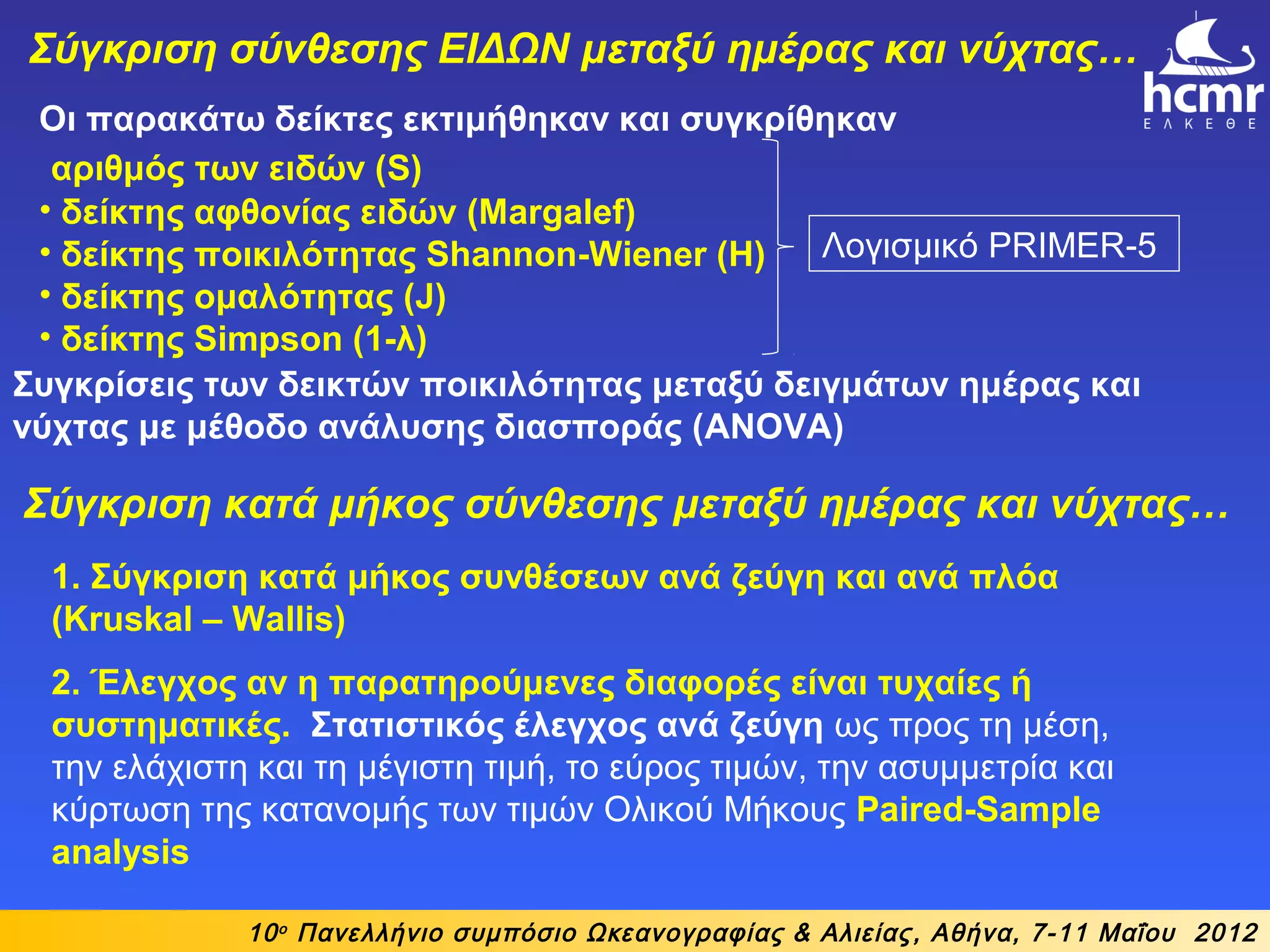 Οι παρακάτω δείκτες εκτιμήθηκαν και συγκρίθηκαν
αριθμός των ειδών (S)
• δείκτης αφθονίας ειδών (Margalef)
• δείκτης ποικιλότητας Shannon-Wiener (H)
• δείκτης ομαλότητας (J)
• δείκτης Simpson (1-λ)
10ο
Πανελλήνιο συμπόσιο Ωκεανογραφίας & Αλιείας, Αθήνα, 7-11 Μαΐου 2012
Σύγκριση σύνθεσης ΕΙΔΩΝ μεταξύ ημέρας και νύχτας…
Συγκρίσεις των δεικτών ποικιλότητας μεταξύ δειγμάτων ημέρας και
νύχτας με μέθοδο ανάλυσης διασποράς (ANOVA)
Λογισμικό PRIMER-5
1. Σύγκριση κατά μήκος συνθέσεων ανά ζεύγη και ανά πλόα
(Kruskal – Wallis)
2. Έλεγχος αν η παρατηρούμενες διαφορές είναι τυχαίες ή
συστηματικές. Στατιστικός έλεγχος ανά ζεύγη ως προς τη μέση,
την ελάχιστη και τη μέγιστη τιμή, το εύρος τιμών, την ασυμμετρία και
κύρτωση της κατανομής των τιμών Ολικού Μήκους Paired-Sample
analysis
Σύγκριση κατά μήκος σύνθεσης μεταξύ ημέρας και νύχτας…
 