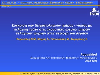 Σύγκριση των δειγματοληψιών ημέρας - νύχτας με
πελαγική τράτα στις ακουστικές έρευνες μικρών
πελαγικών ψαριών στην περιοχή του Αιγαίου
Πυρουνάκη Μ.M., Μαχιάς Α., Γιαννουλάκη Μ., Σωμαράκης Σ.
AcousMedAcousMed
Εναρμόνιση των ακουστικών δεδομένων της Μεσογείου
2002-2006
10ο
Πανελλήνιο συμπόσιο Ωκεανογραφίας & Αλιείας, Αθήνα, 7-11 Μαΐου 2012
ΕΛ.ΚΕ.Θ.Ε. – Ινστιτούτο θαλάσσιων Βιολογικών Πόρων & Εσωτερικών
Υδάτων
 
