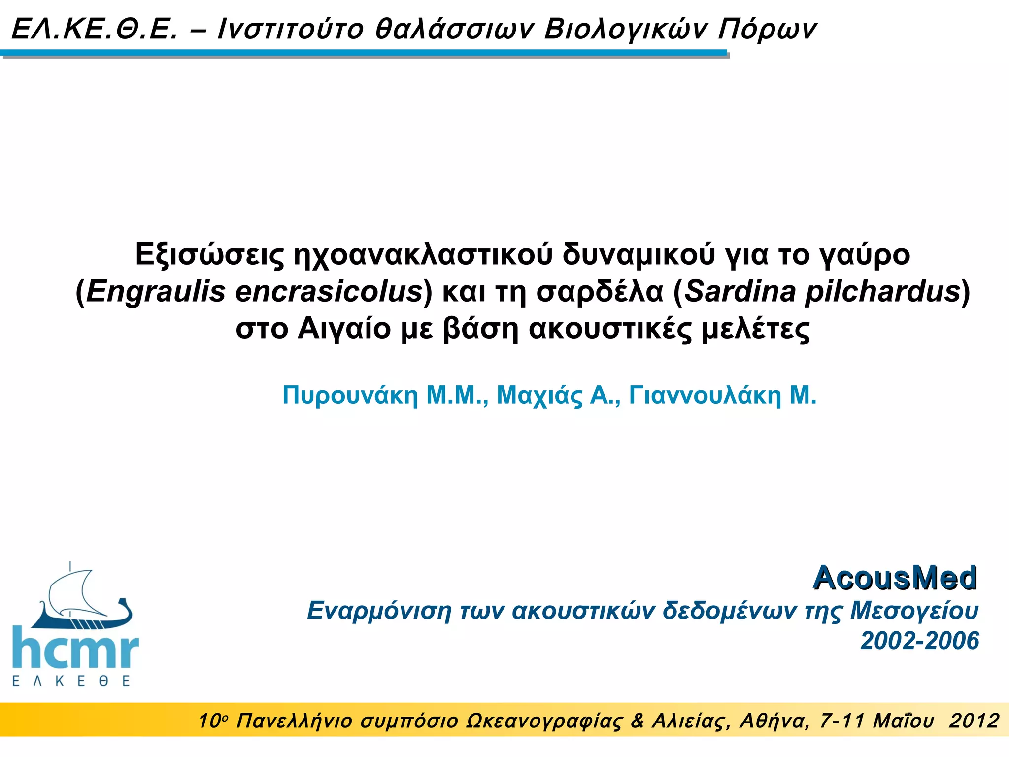 AcousMedAcousMed
Εναρμόνιση των ακουστικών δεδομένων της Μεσογείου
2002-2006
Εξισώσεις ηχοανακλαστικού δυναμικού για το γαύρο
(Engraulis encrasicolus) και τη σαρδέλα (Sardina pilchardus)
στο Αιγαίο με βάση ακουστικές μελέτες
10ο
Πανελλήνιο συμπόσιο Ωκεανογραφίας & Αλιείας, Αθήνα, 7-11 Μαΐου 2012
ΕΛ.ΚΕ.Θ.Ε. – Ινστιτούτο θαλάσσιων Βιολογικών Πόρων
Πυρουνάκη Μ.M., Μαχιάς Α., Γιαννουλάκη Μ.
 