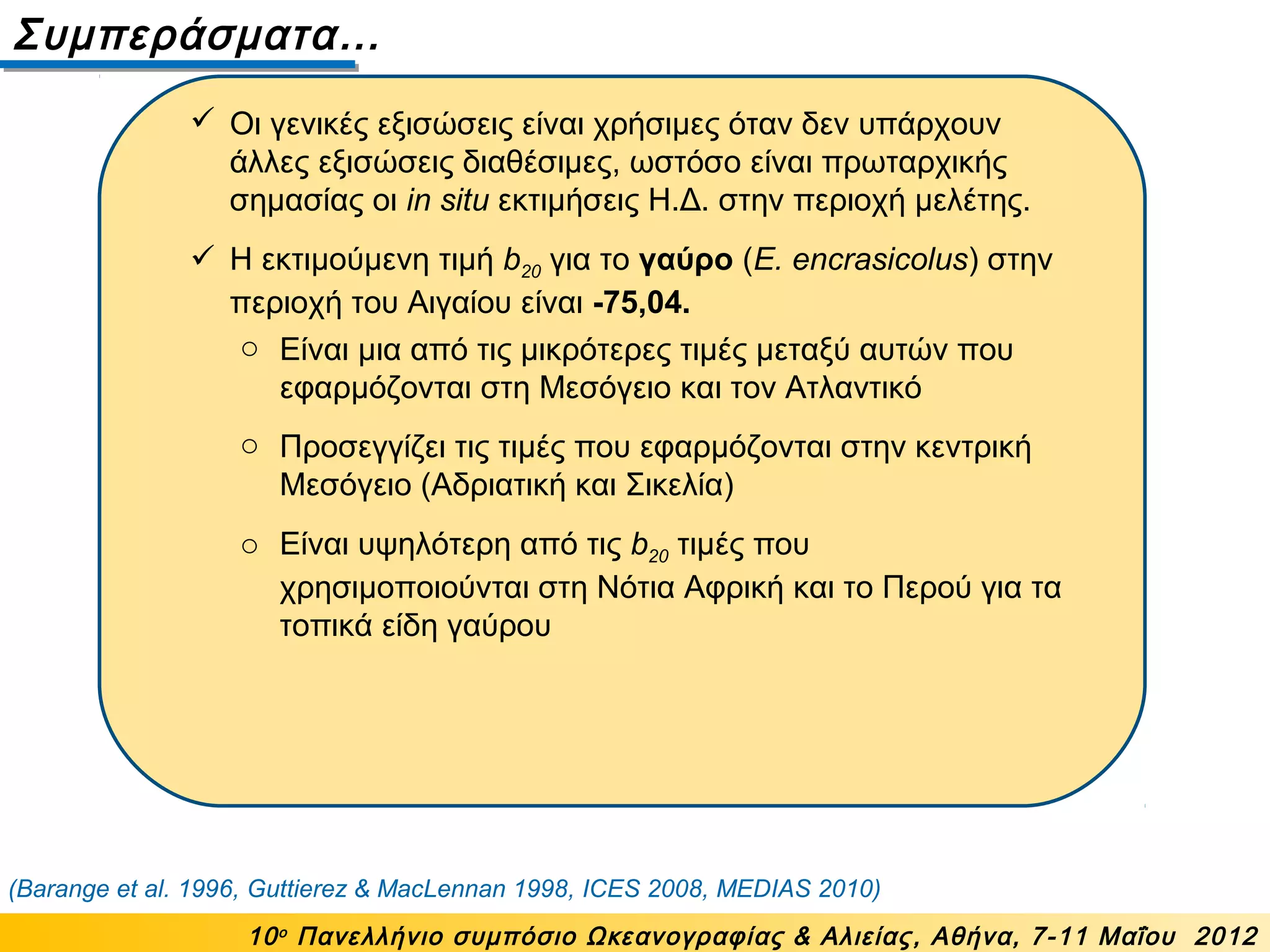 Συμπεράσματα…
10ο
Πανελλήνιο συμπόσιο Ωκεανογραφίας & Αλιείας, Αθήνα, 7-11 Μαΐου 2012
 Οι γενικές εξισώσεις είναι χρήσιμες όταν δεν υπάρχουν
άλλες εξισώσεις διαθέσιμες, ωστόσο είναι πρωταρχικής
σημασίας οι in situ εκτιμήσεις Η.Δ. στην περιοχή μελέτης.
 Η εκτιμούμενη τιμή b20 για το γαύρο (E. encrasicolus) στην
περιοχή του Αιγαίου είναι -75,04.
(Barange et al. 1996, Guttierez & MacLennan 1998, ICES 2008, MEDIAS 2010)
o Είναι μια από τις μικρότερες τιμές μεταξύ αυτών που
εφαρμόζονται στη Μεσόγειο και τον Ατλαντικό
o Προσεγγίζει τις τιμές που εφαρμόζονται στην κεντρική
Μεσόγειο (Αδριατική και Σικελία)
o Είναι υψηλότερη από τις b20 τιμές που
χρησιμοποιούνται στη Νότια Αφρική και το Περού για τα
τοπικά είδη γαύρου
 