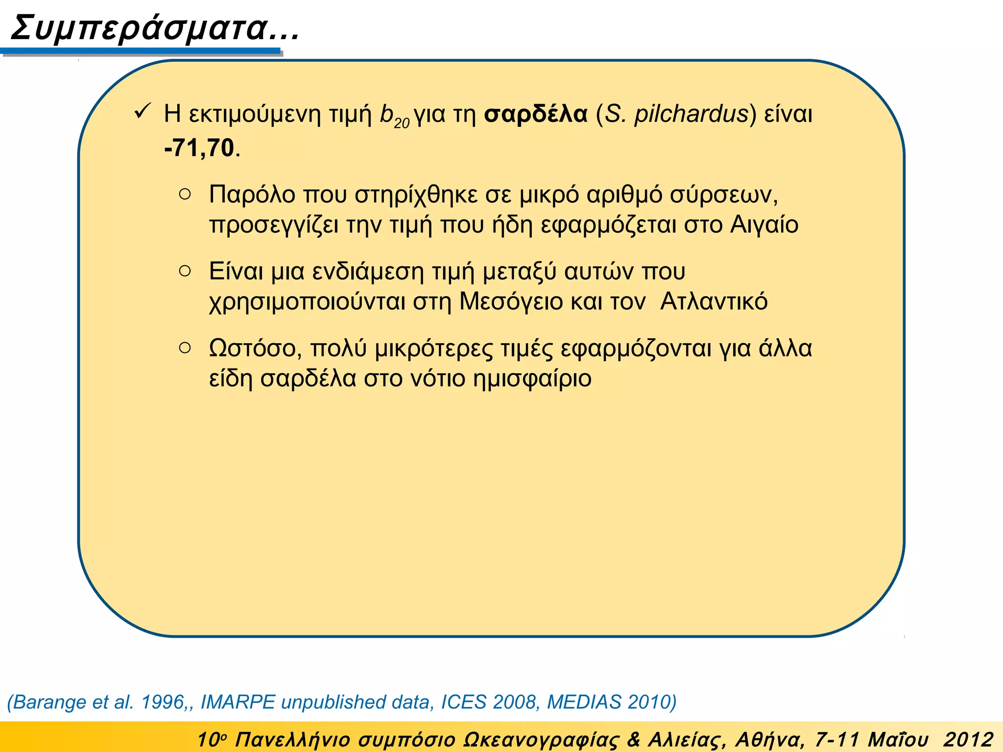 Συμπεράσματα…
10ο
Πανελλήνιο συμπόσιο Ωκεανογραφίας & Αλιείας, Αθήνα, 7-11 Μαΐου 2012
(Barange et al. 1996,, IMARPE unpublished data, ICES 2008, MEDIAS 2010)
 Η εκτιμούμενη τιμή b20 για τη σαρδέλα (S. pilchardus) είναι
-71,70.
o Παρόλο που στηρίχθηκε σε μικρό αριθμό σύρσεων,
προσεγγίζει την τιμή που ήδη εφαρμόζεται στο Αιγαίο
o Είναι μια ενδιάμεση τιμή μεταξύ αυτών που
χρησιμοποιούνται στη Μεσόγειο και τον Ατλαντικό
o Ωστόσο, πολύ μικρότερες τιμές εφαρμόζονται για άλλα
είδη σαρδέλα στο νότιο ημισφαίριο
 