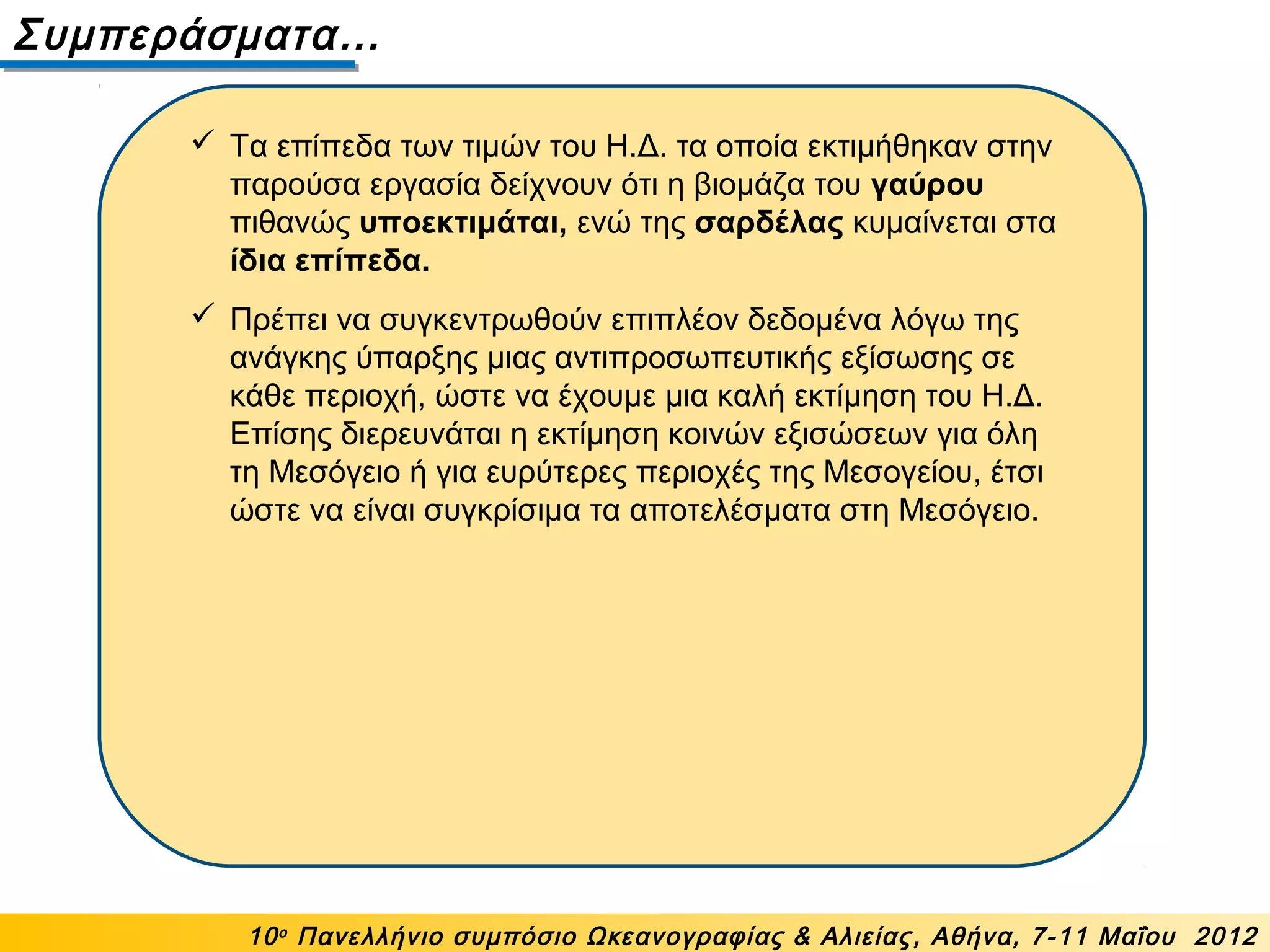 Συμπεράσματα…
10ο
Πανελλήνιο συμπόσιο Ωκεανογραφίας & Αλιείας, Αθήνα, 7-11 Μαΐου 2012
 Τα επίπεδα των τιμών του Η.Δ. τα οποία εκτιμήθηκαν στην
παρούσα εργασία δείχνουν ότι η βιομάζα του γαύρου
πιθανώς υποεκτιμάται, ενώ της σαρδέλας κυμαίνεται στα
ίδια επίπεδα.
 Πρέπει να συγκεντρωθούν επιπλέον δεδομένα λόγω της
ανάγκης ύπαρξης μιας αντιπροσωπευτικής εξίσωσης σε
κάθε περιοχή, ώστε να έχουμε μια καλή εκτίμηση του Η.Δ.
Επίσης διερευνάται η εκτίμηση κοινών εξισώσεων για όλη
τη Μεσόγειο ή για ευρύτερες περιοχές της Μεσογείου, έτσι
ώστε να είναι συγκρίσιμα τα αποτελέσματα στη Μεσόγειο.
 