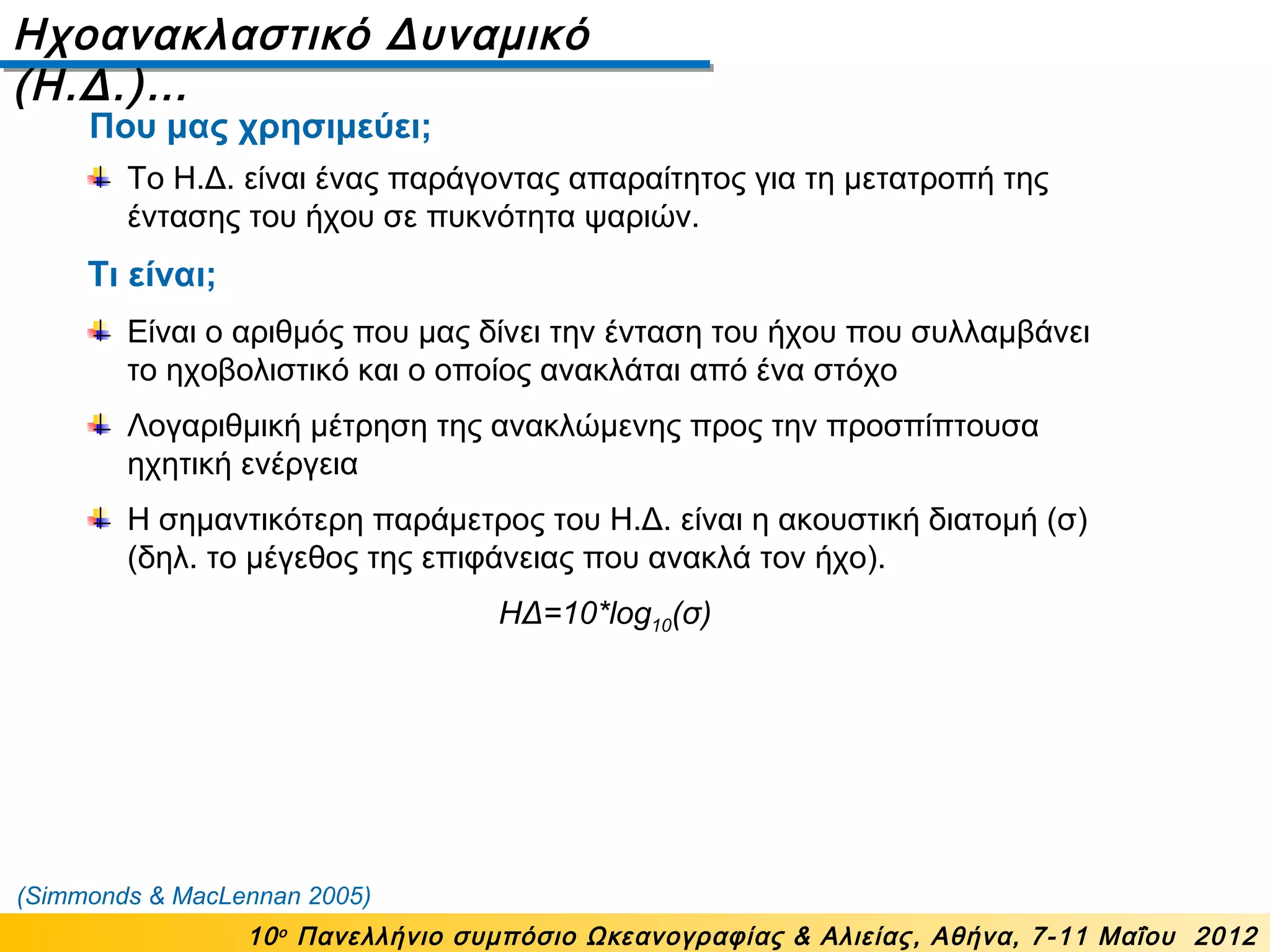Ηχοανακλαστικό Δυναμικό
(Η.Δ.)…
10ο
Πανελλήνιο συμπόσιο Ωκεανογραφίας & Αλιείας, Αθήνα, 7-11 Μαΐου 2012
Το Η.Δ. είναι ένας παράγοντας απαραίτητος για τη μετατροπή της
έντασης του ήχου σε πυκνότητα ψαριών.
Τι είναι;
Είναι ο αριθμός που μας δίνει την ένταση του ήχου που συλλαμβάνει
το ηχοβολιστικό και ο οποίος ανακλάται από ένα στόχο
Λογαριθμική μέτρηση της ανακλώμενης προς την προσπίπτουσα
ηχητική ενέργεια
Η σημαντικότερη παράμετρος του Η.Δ. είναι η ακουστική διατομή (σ)
(δηλ. το μέγεθος της επιφάνειας που ανακλά τον ήχο).
ΗΔ=10*log10(σ)
(Simmonds & MacLennan 2005)
Που μας χρησιμεύει;
 