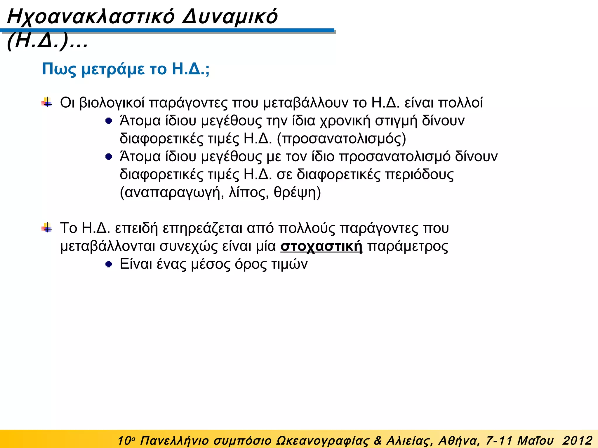 Ηχοανακλαστικό Δυναμικό
(Η.Δ.)…
10ο
Πανελλήνιο συμπόσιο Ωκεανογραφίας & Αλιείας, Αθήνα, 7-11 Μαΐου 2012
Οι βιολογικοί παράγοντες που μεταβάλλουν το Η.Δ. είναι πολλοί
Άτομα ίδιου μεγέθους την ίδια χρονική στιγμή δίνουν
διαφορετικές τιμές Η.Δ. (προσανατολισμός)
Άτομα ίδιου μεγέθους με τον ίδιο προσανατολισμό δίνουν
διαφορετικές τιμές Η.Δ. σε διαφορετικές περιόδους
(αναπαραγωγή, λίπος, θρέψη)
Το Η.Δ. επειδή επηρεάζεται από πολλούς παράγοντες που
μεταβάλλονται συνεχώς είναι μία στοχαστική παράμετρος
Είναι ένας μέσος όρος τιμών
Πως μετράμε το Η.Δ.;
 