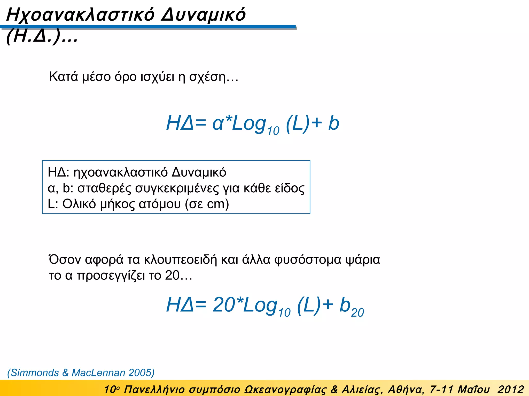 Ηχοανακλαστικό Δυναμικό
(Η.Δ.)…
10ο
Πανελλήνιο συμπόσιο Ωκεανογραφίας & Αλιείας, Αθήνα, 7-11 Μαΐου 2012
ΗΔ= α*Log10 (L)+ b
ΗΔ: ηχοανακλαστικό Δυναμικό
α, b: σταθερές συγκεκριμένες για κάθε είδος
L: Ολικό μήκος ατόμου (σε cm)
ΗΔ= 20*Log10 (L)+ b20
Όσον αφορά τα κλουπεοειδή και άλλα φυσόστομα ψάρια
το α προσεγγίζει το 20…
(Simmonds & MacLennan 2005)
Κατά μέσο όρο ισχύει η σχέση…
 