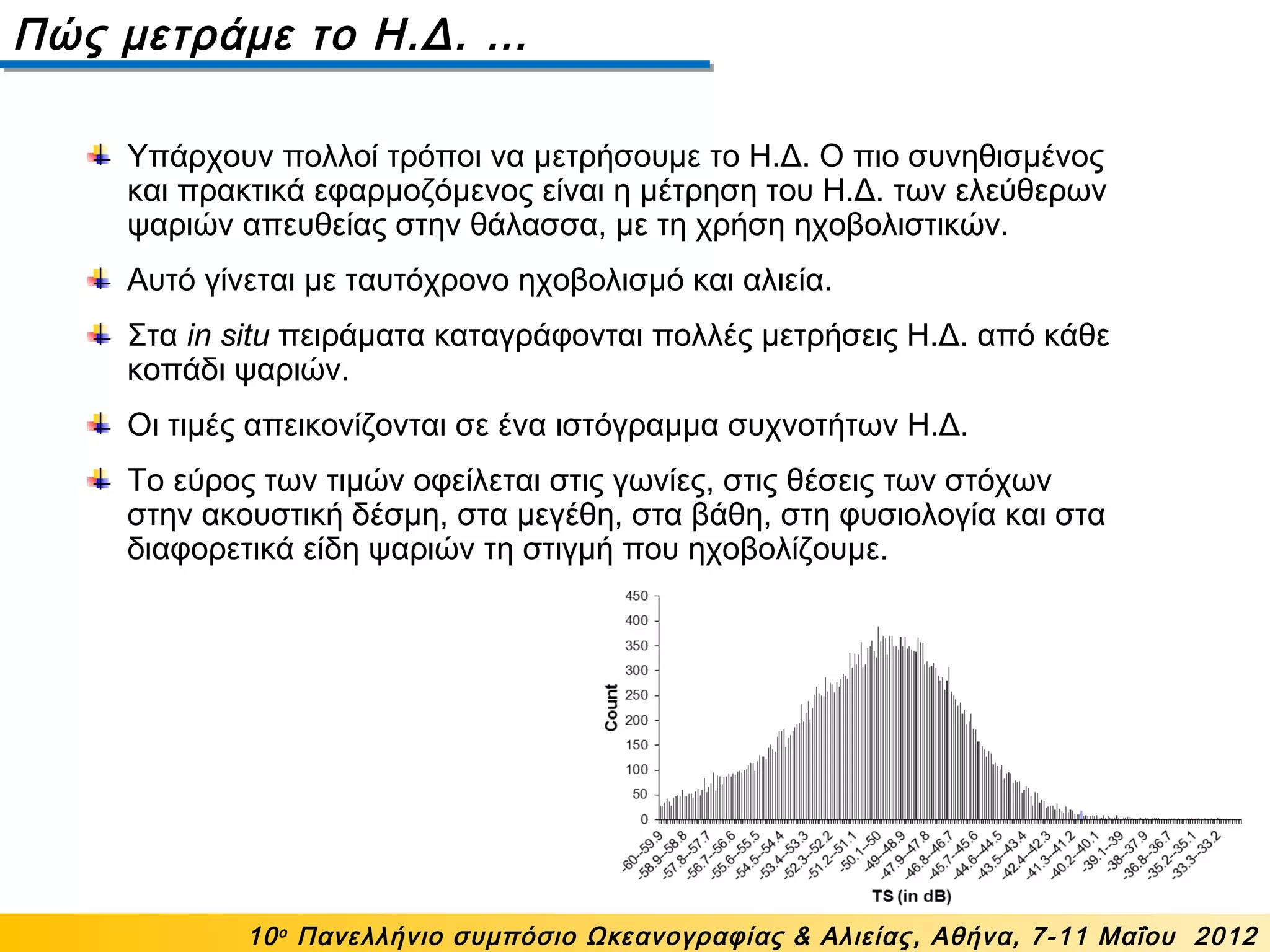 Πώς μετράμε το Η.Δ. …
10ο
Πανελλήνιο συμπόσιο Ωκεανογραφίας & Αλιείας, Αθήνα, 7-11 Μαΐου 2012
Υπάρχουν πολλοί τρόποι να μετρήσουμε το Η.Δ. Ο πιο συνηθισμένος
και πρακτικά εφαρμοζόμενος είναι η μέτρηση του Η.Δ. των ελεύθερων
ψαριών απευθείας στην θάλασσα, με τη χρήση ηχοβολιστικών.
Αυτό γίνεται με ταυτόχρονο ηχοβολισμό και αλιεία.
Στα in situ πειράματα καταγράφονται πολλές μετρήσεις Η.Δ. από κάθε
κοπάδι ψαριών.
Οι τιμές απεικονίζονται σε ένα ιστόγραμμα συχνοτήτων Η.Δ.
Το εύρος των τιμών οφείλεται στις γωνίες, στις θέσεις των στόχων
στην ακουστική δέσμη, στα μεγέθη, στα βάθη, στη φυσιολογία και στα
διαφορετικά είδη ψαριών τη στιγμή που ηχοβολίζουμε.
 