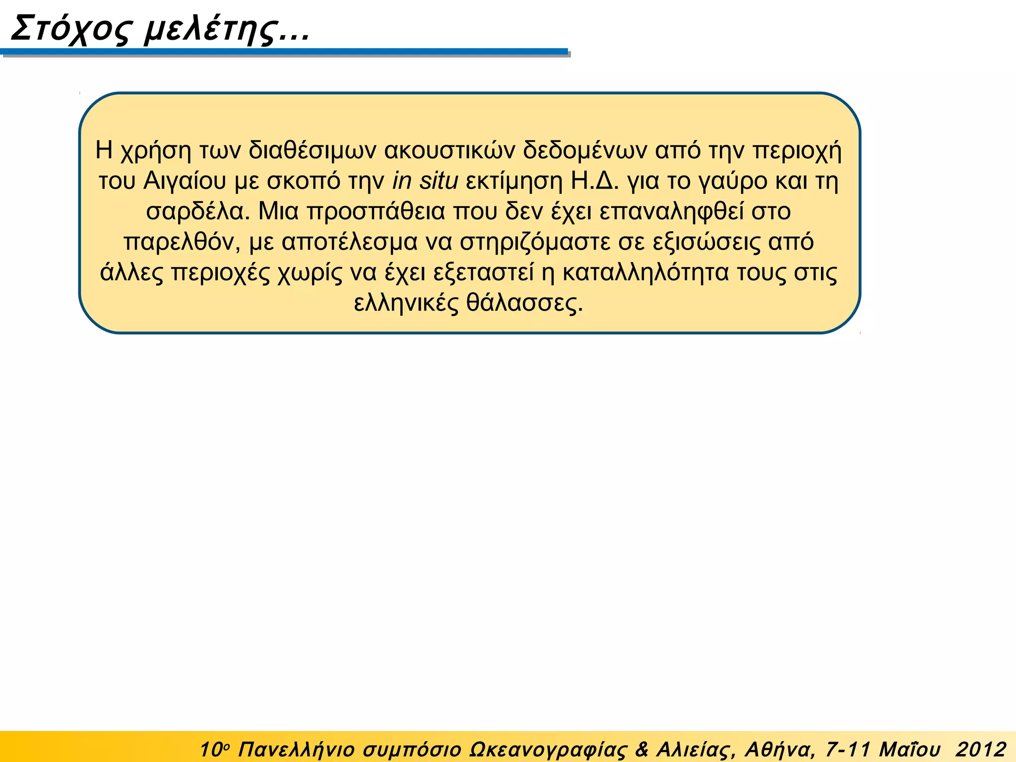 Η χρήση των διαθέσιμων ακουστικών δεδομένων από την περιοχή
του Αιγαίου με σκοπό την in situ εκτίμηση Η.Δ. για το γαύρο και τη
σαρδέλα. Μια προσπάθεια που δεν έχει επαναληφθεί στο
παρελθόν, με αποτέλεσμα να στηριζόμαστε σε εξισώσεις από
άλλες περιοχές χωρίς να έχει εξεταστεί η καταλληλότητα τους στις
ελληνικές θάλασσες.
Στόχος μελέτης…
10ο
Πανελλήνιο συμπόσιο Ωκεανογραφίας & Αλιείας, Αθήνα, 7-11 Μαΐου 2012
 