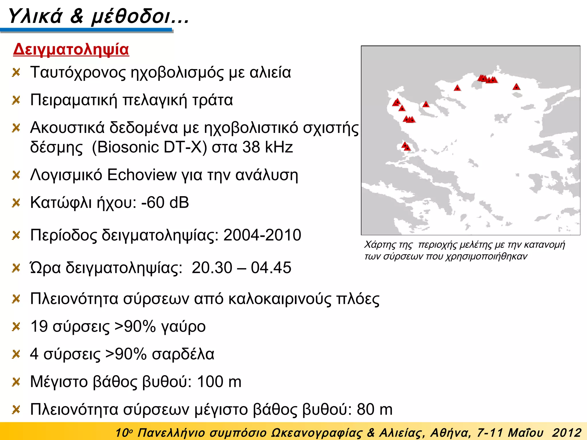 Ταυτόχρονος ηχοβολισμός με αλιεία
Πειραματική πελαγική τράτα
Ακουστικά δεδομένα με ηχοβολιστικό σχιστής
δέσμης (Biosonic DT-X) στα 38 kHz
Λογισμικό Echoview για την ανάλυση
Κατώφλι ήχου: -60 dB
Περίοδος δειγματοληψίας: 2004-2010
Ώρα δειγματοληψίας: 20.30 – 04.45
Υλικά & μέθοδοι…
Χάρτης της περιοχής μελέτης με την κατανομή
των σύρσεων που χρησιμοποιήθηκαν
10ο
Πανελλήνιο συμπόσιο Ωκεανογραφίας & Αλιείας, Αθήνα, 7-11 Μαΐου 2012
Δειγματοληψία
Πλειονότητα σύρσεων από καλοκαιρινούς πλόες
19 σύρσεις >90% γαύρο
4 σύρσεις >90% σαρδέλα
Μέγιστο βάθος βυθού: 100 m
Πλειονότητα σύρσεων μέγιστο βάθος βυθού: 80 m
 